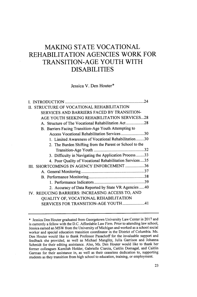handle is hein.journals/tjeflr40 and id is 29 raw text is: 










        MAKING STATE VOCATIONAL

REHABILITATION AGENCIES WORK FOR

       TRANSITION-AGE YOUTH WITH

                     DISABILITIES



                     Jessica V. Den Houter*



I. INTRODUCTION                         .............................24
II. STRUCTURE   OF VOCATIONAL REHABILITATION
      SERVICES   AND  BARRIERS  FACED   BY TRANSITION-
      AGE  YOUTH   SEEKING  REHABILITATION SERVICES.. .28
      A. Structure of The Vocational Rehabilitation Act.............28
      B. Barriers Facing Transition-Age Youth Attempting to
          Access Vocational Rehabilitation Services.................30
          1. Limited Awareness of Vocational Rehabilitation........30
          2. The Burden Shifting from the Parent or School to the
              Transition-Age Youth ......................32
          3. Difficulty in Navigating the Application Process........33
          4. Poor Quality of Vocational Rehabilitation Services....35
III. SHORTCOMINGS IN   AGENCY   ENFORCEMENT .............36
      A. General Monitoring   .............................37
      B. Performance Monitoring...............................38
           1. Performance Indicators ........................39
           2. Accuracy of Data Reported by State VR Agencies .....40
IV. REDUCING   BARRIERS:  INCREASING   ACCESS   TO, AND
      QUALITY   OF, VOCATIONAL REHABILITATION
      SERVICES   FOR TRANSITION-AGE YOUTH................41



* Jessica Den Houter graduated from Georgetown University Law Center in 2017 and
is currently a fellow with the D.C. Affordable Law Firm. Prior to attending law school,
Jessica earned an MSW from the University of Michigan and worked as a school social
worker and special education transition coordinator in the District of Columbia. Ms.
Den Houter would like to thank Professor Pasachoff for the invaluable support and
feedback she provided, as well as Michael Manglitz, Julia Garrison and Johanna
Schmidt for their editing assistance. Also, Ms. Den Houter would like to thank her
former colleagues Kamilah Holder, Gabrielle Ciarcia, Caitlin Domagal, and Caitlin
Garman for their assistance in, as well as their ceaseless dedication to, supporting
students as they transition from high school to education, training, or employment.


23


