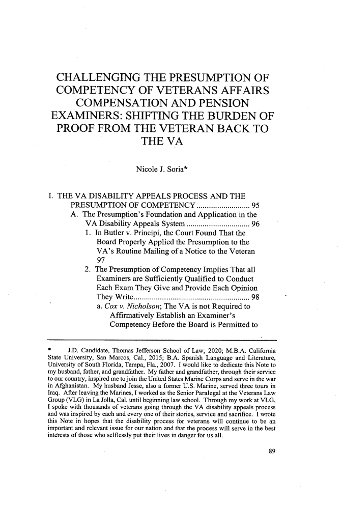 handle is hein.journals/tjeflr42 and id is 95 raw text is:   CHALLENGING THE PRESUMPTION OF  COMPETENCY OF VETERANS AFFAIRS        COMPENSATION AND PENSION EXAMINERS: SHIFTING THE BURDEN OF PROOF FROM THE VETERAN BACK TO                          THE VA                          Nicole J. Soria*I. THE  VA DISABILITY   APPEALS PROCESS AND THE      PRESUMPTION OF COMPETENCY              .   ............ 95      A.  The Presumption's Foundation and Application in the          VA  Disability Appeals System ...............       96          1. In Butler v. Principi, the Court Found That the              Board Properly Applied the Presumption to the              VA's Routine Mailing of a Notice to the Veteran              97          2. The Presumption of Competency Implies That all              Examiners are Sufficiently Qualified to Conduct              Each Exam They  Give and Provide Each Opinion              They Write.......................... 98              a. Cox v. Nicholson; The VA is not Required to                 Affirmatively Establish an Examiner's                 Competency  Before the Board is Permitted to*     J.D. Candidate, Thomas Jefferson School of Law, 2020; M.B.A. CaliforniaState University, San Marcos, Cal., 2015; B.A. Spanish Language and Literature,University of South Florida, Tampa, Fla., 2007. I would like to dedicate this Note tomy husband, father, and grandfather. My father and grandfather, through their serviceto our country, inspired me to join the United States Marine Corps and serve in the warin Afghanistan. My husband Jesse, also a former U.S. Marine, served three tours inIraq. After leaving the Marines, I worked as the Senior Paralegal at the Veterans LawGroup (VLG) in La Jolla, Cal. until beginning law school. Through my work at VLG,I spoke with thousands of veterans going through the VA disability appeals processand was inspired by each and every one of their stories, service and sacrifice. I wrotethis Note in hopes that the disability process for veterans will continue to be animportant and relevant issue for our nation and that the process will serve in the bestinterests of those who selflessly put their lives in danger for us all.89