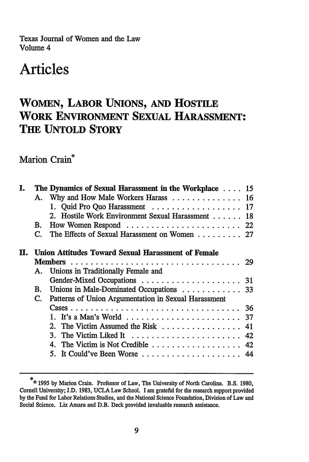 handle is hein.journals/tjwl4 and id is 19 raw text is: Texas Journal of Women and the LawVolume 4ArticlesWOMEN, LABOR UNIONS, AND HOSTILEWORK ENVIRONMENT SExUAL HARASSMENT:THE UNTOLD STORYMarion Crain*I.  The Dynamics of Sexual Harassment in the Workplace .... 15A. Why and How Male Workers Harass .............. 161. Quid Pro Quo Harassment .................. 172. Hostile Work Environment Sexual Harassment ...... 18B. How Women Respond ........................ 22C. The Effects of Sexual Harassment on Women ......... 27II. Union Attitudes Toward Sexual Harassment of FemaleMembers ................................... 29A. Unions in Traditionally Female andGender-Mixed Occupations .................... 31B. Unions in Male-Dominated Occupations ............ 33C. Patterns of Union Argumentation in Sexual HarassmentCases . ..................................            361.  It's a Man's World  .......................       372. The Victim Assumed the Risk ................ 413. The Victim Liked It ...................... 424. The Victim is Not Credible .................. 425. It Could've Been Worse .................... 44*0 1995 by Marion Crain. Professor of Law, The University of North Carolina. B.S. 1980,Cornell University; J.D. 1983, UCLA Law School. I am grateful for the research support providedby the Fund for Labor Relations Studies, and the National Science Foundation, Division of Law andSocial Science. Liz Amaru and D.B. Deck provided invaluable research assistance.