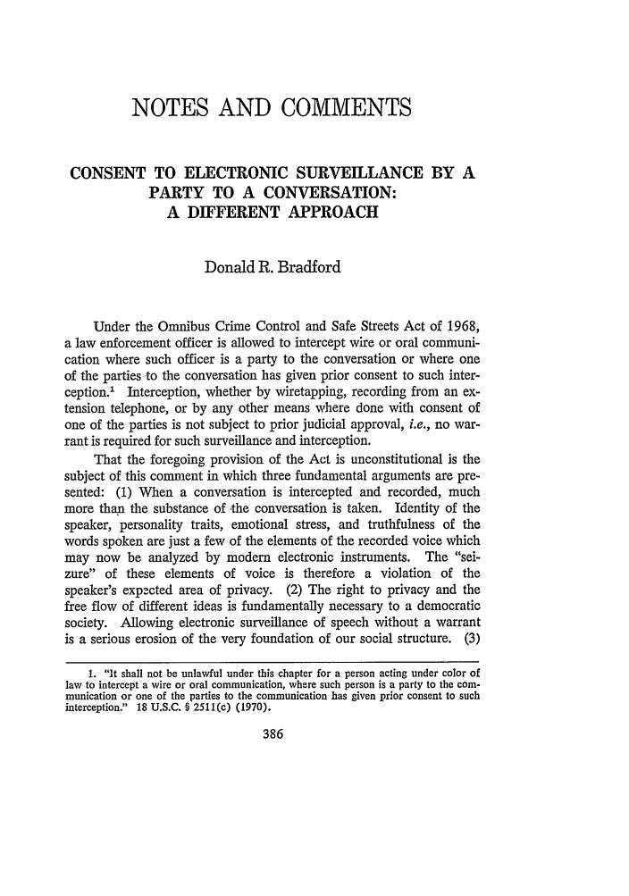 handle is hein.journals/tlj10 and id is 400 raw text is: NOTES AND COMMENTS
CONSENT TO ELECTRONIC SURVEILLANCE BY A
PARTY TO A CONVERSATION:
A DIFFERENT APPROACH
Donald R. Bradford
Under the Omnibus Crime Control and Safe Streets Act of 1968,
a law enforcement officer is allowed to intercept wire or oral communi-
cation where such officer is a party to the conversation or where one
of the parties to the conversation has given prior consent to such inter-
ception.1- Interception, whether by wiretapping, recording from an ex-
tension telephone, or by any other means where done with consent of
one of the parties is not subject to prior judicial approval, i.e., no war-
rant is required for such surveillance and interception.
That the foregoing provision of the Act is unconstitutional is the
subject of this comment in which three fundamental arguments are pre-
sented: (1) When a conversation is intercepted and recorded, much
more than the substance of -the conversation is taken. Identity of the
speaker, personality traits, emotional stress, and truthfulness of the
words spoken are just a few of the elements of the recorded voice which
may now be analyzed by modem electronic instruments. The sei-
zure of these elements of voice is therefore a violation of the
speaker's expected area of privacy. (2) The right to privacy and the
free flow of different ideas is fundamentally necessary to a democratic
society. Allowing electronic surveillance of speech without a warrant
is a serious erosion of the very foundation of our social structure. (3)
1. it shall not be unlawful under this chapter for a person acting under color of
law to intercept a wire or oral communication, where such person is a party to the com-
munication or one of the parties to the communication has given prior consent to such
interception. 18 U.S.C. § 2511(c) (1970).


