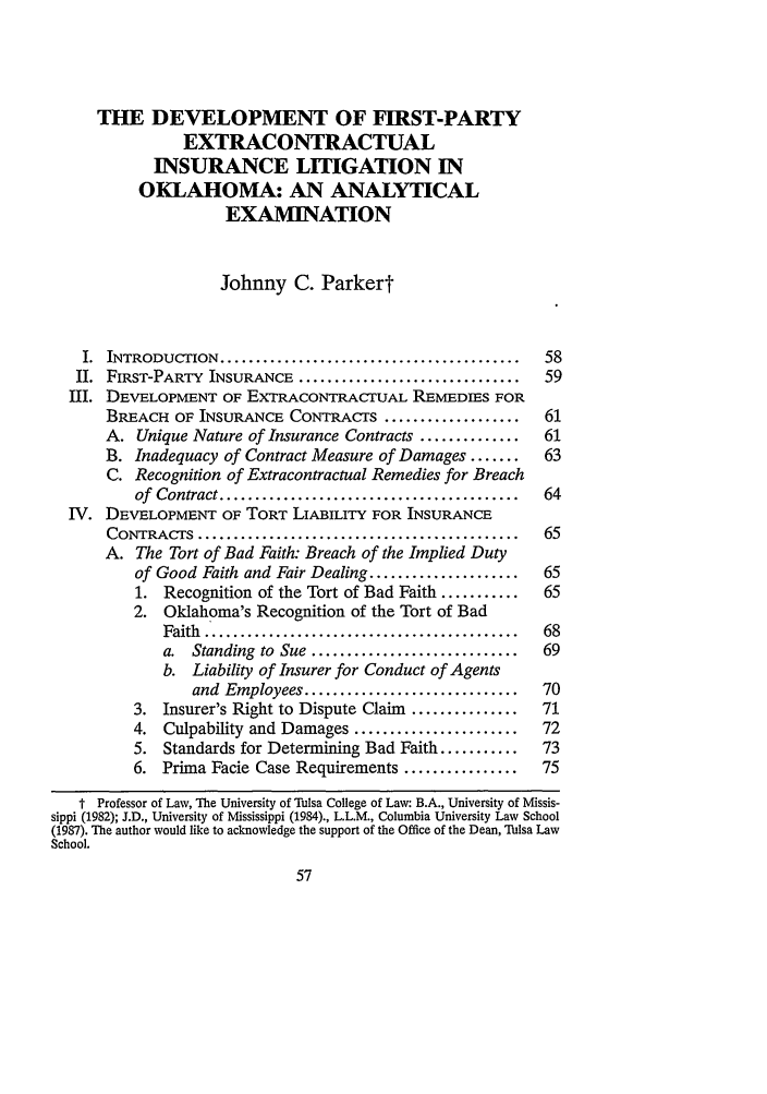 handle is hein.journals/tlj31 and id is 67 raw text is: THE DEVELOPMENT OF FIRST-PARTYEXTRACONTRACTUALINSURANCE LITIGATION INOKLAHOMA: AN ANALYTICALEXAMINATIONJohnny C. ParkertI.  INTRODUCTION ..........................................   58II. FIRST-PARTY INSURANCE ...............................      59III. DEVELOPMENT OF EXTRACONTRACTUAL REMEDIES FORBREACH OF INSURANCE CONTRACTS ...................          61A. Unique Nature of Insurance Contracts ..............     61B. Inadequacy of Contract Measure of Damages .......       63C. Recognition of Extracontractual Remedies for Breachof  Contract ..........................................  64IV. DEVELOPMENT OF TORT LIABILITY FOR INSURANCECONTRACTS .............................................    65A. The Tort of Bad Faith: Breach of the Implied Dutyof Good Faith and Fair Dealing .....................   651. Recognition of the Tort of Bad Faith ...........    652. Oklahoma's Recognition of the Tort of BadFaith  ............................................  68a.  Standing  to  Sue  .............................  69b. Liability of Insurer for Conduct of Agentsand Employees ..............................   703. Insurer's Right to Dispute Claim ...............    714. Culpability and Damages .......................     725. Standards for Determining Bad Faith ...........     736. Prima Facie Case Requirements ................      75t Professor of Law, The University of Tulsa College of Law: B.A., University of Missis-sippi (1982); J.D., University of Mississippi (1984)., L.L.M., Columbia University Law School(1987). The author would like to acknowledge the support of the Office of the Dean, Tulsa LawSchool.