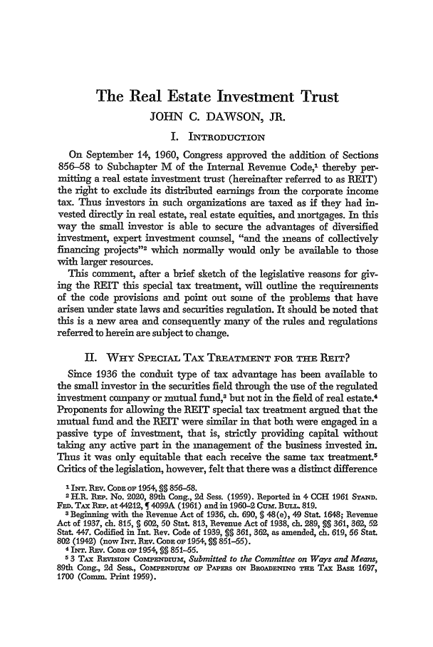 handle is hein.journals/tlr40 and id is 912 raw text is: The Real Estate Investment TrustJOHN C. DAWSON, JR.I. INTRODUCTIONOn September 14, 1960, Congress approved the addition of Sections856-58 to Subchapter M of the Internal Revenue Code,1 thereby per-mitting a real estate investment trust (hereinafter referred to as BELT)the right to exclude its distributed earnings from the corporate incometax. Thus investors in such organizations are taxed as if they had in-vested directly in real estate, real estate equities, and mortgages. In thisway the small investor is able to secure the advantages of diversifiedinvestment, expert investment counsel, and the means of collectivelyfinancing projects2 which normally would only be available to thosewith larger resources.This comment, after a brief sketch of the legislative reasons for giv-ing the RET this special tax treatment, will outline the requirementsof the code provisions and point out some of the problems that havearisen under state laws and securities regulation. It should be noted thatthis is a new area and consequently many of the rules and regulationsreferred to herein are subject to change.II. WHY SPECIAL TAX TREATMENT FOR THE REIT?Since 1936 the conduit type of tax advantage has been available tothe small investor in the securities field through the use of the regulatedinvestment company or mutual fund, but not in the field of real estate.'Proponents for allowing the REIT special tax treatment argued that themutual fund and the REIT were similar in that both were engaged in apassive type of investment, that is, strictly providing capital withouttaking any active part in the management of the business invested in.Thus it was only equitable that each receive the same tax treatment.5Critics of the legislation, however, felt that there was a distinct difference1 INT. REV. CODE OF 1954, SS 856-58.2 H.R. REP. No. 2020, 89th Cong., 2d Sess. (1959). Reported in 4 CCH 1961 STAND.FED. TAx RE,. at 44212, 1 4099A (1961) and in 1960-2 Cum. BuLL. 819.3 Beginning with the Revenue Act of 1936, ch. 690, S 48(e), 49 Stat. 1648; RevenueAct of 1937, ch. 815, § 602, 50 Stat. 813, Revenue Act of 1938, ch. 289, §§ 361, 362, 52Stat. 447. Codified in Int. Rev. Code of 1939, § 361, 362, as amended, ch. 619, 56 Stat802 (1942) (now INT. REv. CODE OF 1954, §§ 851--55).4 INT. REv. CODE oF 1954, §§ 851-55.53 TAX REVISION COAPENDIUM, Submitted to the Committee on Ways and Means,89th Cong., 2d Sess., COMPENDIUM OF PAPERS ON BROADENING THE TAX BASE 1697,1700 (Comm. Print 1959).