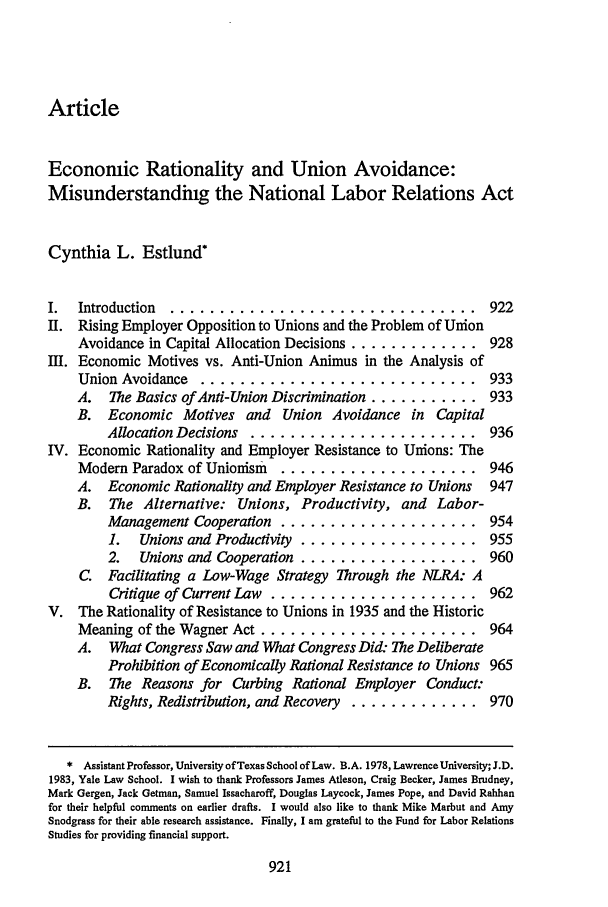 handle is hein.journals/tlr71 and id is 941 raw text is: ArticleEconomic Rationality and Union Avoidance:Misunderstanding the National Labor Relations ActCynthia L. EstlundI.  Introduction ................................. 922II. Rising Employer Opposition to Unions and the Problem of UnionAvoidance in Capital Allocation Decisions ............. 928I. Economic Motives vs. Anti-Union Animus in the Analysis ofUnion Avoidance ............................. 933A.   The Basics of Anti-Union Discrimination ........... 933B. Economic Motives and Union Avoidance in CapitalAllocation Decisions ........................ 936IV. Economic Rationality and Employer Resistance to Unions: TheModem Paradox of Unionism ..................... 946A. Economic Rationality and Employer Resistance to Unions  947B.  The Alternative: Unions, Productivity, and Labor-Management Cooperation ..................... 9541.  Unions and Productivity ................... 9552.   Unions and Cooperation .................. 960C. Facilitating a Low-Wage Strategy Through the NLRA: ACritique of Current Law ...................... 962V. The Rationality of Resistance to Unions in 1935 and the HistoricMeaning of the Wagner Act ...................... 964A. What Congress Saw and What Congress Did: The DeliberateProhibition of Economically Rational Resistance to Unions 965B. The Reasons for Curbing Rational Employer Conduct:Rights, Redistribution, and Recovery ............. 970* Assistant Professor, University of Texas School of Law. B.A. 1978, Lawrence University; J.D.1983, Yale Law School. I wish to thank Professors James Atleson, Craig Becker, James Brudney,Mark Gergen, Jack Getman, Samuel Issacharoff, Douglas Laycock, James Pope, and David Rabbanfor their helpful comments on earlier drafts. I would also like to thank Mike Marbut and AmySnodgrass for their able research assistance. Finally, I am grateful to the Fund for Labor RelationsStudies for providing financial support.