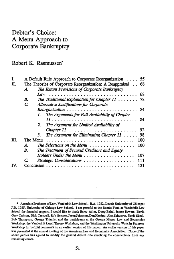 handle is hein.journals/tlr71 and id is 71 raw text is: Debtor's Choice:A Menu Approach toCorporate BankruptcyRobert K. RasmussenA Default Rule Approach to Corporate Reorganization  ....The Theories of Corporate Reorganization: A ReappraisalA.     The Extant Provisions of Corporate BankruptcyLaw.................................B.     The Traditional Explanation for Chapter 11 .......C.    Alternative Justifications for CorporateReorganization .........................1. The Arguments for Full Availability of Chapter1 ..............................2. The Argument for Limited Availability ofChapter 11  ........................3.  The Argument for Eliminating Chapter 11 ....m .   The Menu   ...............................A.     The Selections on the Menu ................B.     The Treatment of Secured Creditors and EquityHolders Under the Menu ..................C.    Strategic Considerations ...................IV.  Conclusion  ............................ill121* Associate Professor of Law, Vanderbilt Law School. B.A. 1982, Loyola University of Chicago;J.D. 1985, University of Chicago Law School. I am grateful to the Deansa Fund at Vanderbilt LawSchool for financial support. I would like to thank Barry Adler, Doug Baird, James Bowers, DavidGray Carlson, Dick Craswell, Rob Gertner, Jason Johnston, Dan Keating, Alan Schwartz, David Skeel,Bob Thompson, George Triantis, and the participants at the George Mason Law and EconomicsWorkshop, the Vanderbilt Legal Theory Workshop, and the Washington University Work in ProgressWorkshop for helpful comments on an earlier version of this paper. An earlier version of this paperwas presented at the annual meeting of the American Law and Economics Association. None of theabove parties has agreed to modify the general default rule absolving the commentator from anyremaining errors.e Q 