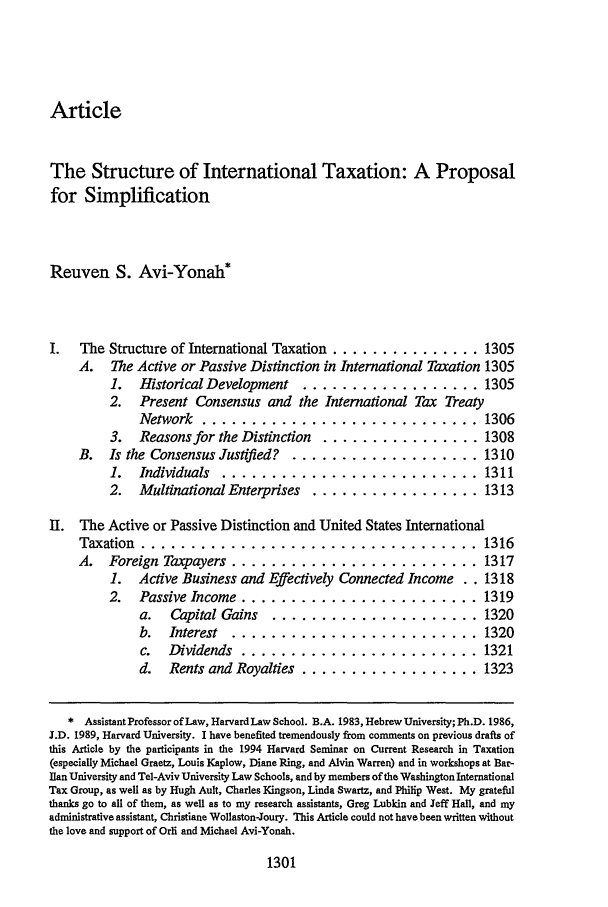 handle is hein.journals/tlr74 and id is 1321 raw text is: ArticleThe Structure of International Taxation: A Proposalfor SimplificationReuven S. Avi-Yonah*I.   The Structure of International Taxation ............... .1305A.   The Active or Passive Distinction in International Taxation 13051.   Historical Development    .................. 13052.   Present Consensus and the International Tax TreatyNetwork ............................ 13063.   Reasons for the Distinction   ................ 1308B.   Is the Consensus Justified?   ................... 13101.   Individuals ........................... 13112.   Multinational Enterprises   ................. 1313II. The Active or Passive Distinction and United States InternationalTaxation ................................... 1316A.   Foreign Taxpayers ......................... 13171.   Active Business and Effectively Connected Income . . 13182.   Passive Income ........................ 1319a.   Capital Gains    ..................... 1320b.   Interest  ......................... 1320c.   Dividends ........................ 1321d.   Rents and Royalties .................. 1323* AssistantProfessor ofLaw, HarvardLaw School. B.A. 1983, Hebrew University; Ph.D. 1986,J.D. 1989, Harvard University. I have benefited tremendously from comments on previous drafts ofthis Article by the participants in the 1994 Harvard Seminar on Current Research in Taxation(especially Michael Graetz, Louis Kaplow, Diane Ring, and Alvin Warren) and in workshops at Bar-Ilan University and Tel-Aviv University Law Schools, and by members of the Washington InternationalTax Group, as well as by Hugh Ault, Charles Kingson, Linda Swartz, and Philip West. My gratefulthanks go to all of them, as well as to my research assistants, Greg Lubkin and Jeff Hall, and myadministrative assistant, Christiane Wollaston-Joury. This Article could not have been written withoutthe love and support of Orli and Michael Avi-Yonah.1301