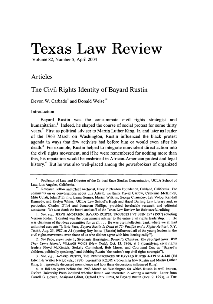 handle is hein.journals/tlr82 and id is 1149 raw text is: Texas Law Review
Volume 82, Number 5, April 2004
Articles
The Civil Rights Identity of Bayard Rustin
Devon W. Carbado* and Donald Weise**
Introduction
Bayard Rustin was the consummate civil rights strategist and
humanitarian.' Indeed, he shaped the course of social protest for some thirty
years.2 First as political adviser to Martin Luther King, Jr. and later as leader
of the 1963 March on Washington, Rustin influenced the black protest
agenda in ways that few      activists had before him   or would even after his
death.3 For example, Rustin helped to integrate nonviolent direct action into
the civil rights movement, and if he were remembered for nothing more than
this, his reputation would be enshrined in African-American protest and legal
history.4 But he was also well-placed among the powerbrokers of organized
* Professor of Law and Director of the Critical Race Studies Concentration, UCLA School of
Law, Los Angeles, California.
Research Fellow and Chief Archivist, Huey P. Newton Foundation, Oakland, California. For
comments on or conversations about this Article, we thank David Garrow, Catherine McKinley,
Mitu Gulati, John D'Emilio, Laura Gomez, Mariah Wilkins, George Chauncey, Leti Volpp, Randall
Kennedy, and Evelyn White. UCLA Law School's Hugh and Hazel Darling Law Library and, in
particular, Charles D'Itri and Jonathan Phillips, provided invaluable research and editorial
assistance. We also thank the board and staff of the Texas Law Review for their careful editing.
1. See, e.g., JERVIS ANDERSON, BAYARD RUSTIN: TROUBLES I'VE SEEN 357 (1997) (quoting
Vernon Jordan: [Rustin] was the consummate adviser to the entire civil rights leadership.... He
was chairman of the ideas committee for us all.... He was our intellectual bank, where we all had
unlimited accounts.); Eric Pace, Bayard Rustin Is Dead at 75; Pacifist and a Rights Activist, N.Y.
TIMES, Aug. 25, 1987, at Al (quoting Roy Innis: [Rustin] influenced all of the young leaders in the
civil rights movement, even those of us who did not agree with him ideologically.).
2. See Pace, supra note 1; Stephanie Harrington, Bayard's Children: The Prodigal Sons: Will
They Come Home?, VILLAGE VOICE (New York), Oct. 13, 1966, at 1 (identifying civil rights
leaders Floyd McKissick, Stokely Carmichael, Bob Moses, and Courtland Cox as Bayard's
children, politically speaking, and dubbing Rustin the nation's top civil rights strategist).
3. See, e.g., BAYARD RUSTtN, THE REMINISCENCES OF BAYARD RUSTIN 4-139 to 4-140 (Ed
Edwin & Walter Naegle eds., 1988) [hereinafter ROBR] (recounting how Rustin and Martin Luther
King, Jr. repeatedly discussed nonviolence and how these discussions influenced King).
4. A full ten years before the 1963 March on Washington for which Rustin is well known,
Oxford University Press inquired whether Rustin was interested in writing a memoir. Letter from
Carroll G. Bowen, Assistant Editor, Oxford Univ. Press, to Bayard Rustin (Dec. 9, 1953), in THE


