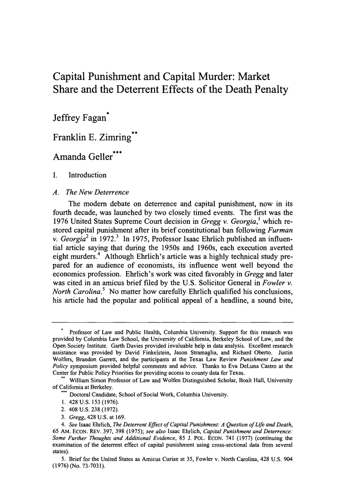 handle is hein.journals/tlr84 and id is 1821 raw text is: Capital Punishment and Capital Murder: Market
Share and the Deterrent Effects of the Death Penalty
Jeffrey Fagan*
Franklin E. Zimring**
Amanda Geller***
I.   Introduction
A. The New Deterrence
The modem debate on deterrence and capital punishment, now in its
fourth decade, was launched by two closely timed events. The first was the
1976 United States Supreme Court decision in Gregg v. Georgia,' which re-
stored capital punishment after its brief constitutional ban following Furman
v. Georgia2 in 1972.' In 1975, Professor Isaac Ehrlich published an influen-
tial article saying that during the 1950s and 1960s, each execution averted
eight murders.4 Although Ehrlich's article was a highly technical study pre-
pared for an audience of economists, its influence went well beyond the
economics profession. Ehrlich's work was cited favorably in Gregg and later
was cited in an amicus brief filed by the U.S. Solicitor General in Fowler v.
North Carolina. No matter how carefully Ehrlich qualified his conclusions,
his article had the popular and political appeal of a headline, a sound bite,
Professor of Law and Public Health, Columbia University. Support for this research was
provided by Columbia Law School, the University of California, Berkeley School of Law, and the
Open Society Institute. Garth Davies provided invaluable help in data analysis. Excellent research
assistance was provided by David Finkelstein, Jason Stramaglia, and Richard Oberto. Justin
Wolfers, Brandon Garrett, and the participants at the Texas Law Review Punishment Law and
Policy symposium provided helpful comments and advice. Thanks to Eva DeLuna Castro at the
Center for Public Policy Priorities for providing access to county data for Texas.
William Simon Professor of Law and Wolfen Distinguished Scholar, Boalt Hall, University
of California at Berkeley.
... Doctoral Candidate, School of Social Work, Columbia University.
1. 428 U.S. 153 (1976).
2. 408 U.S. 238 (1972).
3. Gregg, 428 U.S. at 169.
4. See Isaac Ehrlich, The Deterrent Effect of Capital Punishment: A Question of Life and Death,
65 AM. ECON. REv. 397, 398 (1975); see also Isaac Ehrlich, Capital Punishment and Deterrence:
Some Further Thoughts and Additional Evidence, 85 J. POL. ECON. 741 (1977) (continuing the
examination of the deterrent effect of capital punishment using cross-sectional data from several
states).
5. Brief for the United States as Amicus Curiae at 35, Fowler v. North Carolina, 428 U.S. 904
(1976) (No. 73-7031).


