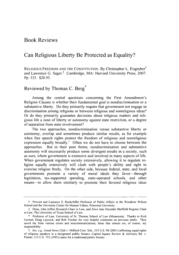 handle is hein.journals/tlr85 and id is 1201 raw text is: Book ReviewsCan Religious Liberty Be Protected as Equality?RELIGIOUS FREEDOM AND THE CONSTITUTION. By Christopher L. Eisgrubertand Lawrence G. Sager.+ Cambridge, MA: Harvard University Press, 2007.Pp. 333. $28.95.Reviewed by Thomas C. Berg*Among the central questions concerning the First Amendment'sReligion Clauses is whether their fundamental goal is nondiscrimination or asubstantive liberty. Do they primarily require that government not engage indiscrimination among religions or between religious and nonreligious ideas?Or do they primarily guarantee decisions about religious matters and reli-gious life a zone of liberty or autonomy against state restriction, or a degreeof separation from state involvement?The two approaches, nondiscrimination versus substantive liberty orautonomy, overlap and sometimes produce similar results, as for examplewhen free speech rights protect the freedom of religious and nonreligiousexpression equally broadly.' Often we do not have to choose between theapproaches.   But in their pure forms, nondiscrimination and substantiveautonomy will necessarily produce some divergent results in a society, suchas ours, where government is extensive and involved in many aspects of life.When government regulates society extensively, allowing it to regulate re-ligion equally extensively will clash with people's ability and right toexercise religion freely. On the other side, because federal, state, and localgovernments promote a variety of moral ideals they favor-throughlegislation, tax-supported   spending, state-operated   schools, and    othermeans-to allow them similarly to promote their favored religious ideast Provost and Laurance S. Rockefeller Professor of Public Affairs in the Woodrow WilsonSchool and the University Center for Human Values, Princeton University.I Dean, John Jeffers Research Chair in Law, and Alice Jane Drysdale Sheffield Regents Chairin Law, The University of Texas School of Law.* Professor of Law, University of St. Thomas School of Law (Minnesota). Thanks to RickGarnett, Doug Laycock, and Rob Vischer for very helpful comments on previous drafts. Theysaved me from various errors and miscommunications; those that remain are, of course, myresponsibility.1. See, e.g., Good News Club v. Milford Cent. Sch., 533 U.S. 98 (2001) (affirming equal rightsof religious speakers in a designated public forum); Capitol Square Review & Advisory Bd. v.Pinette, 515 U.S. 753 (1995) (same for a traditional public forum).