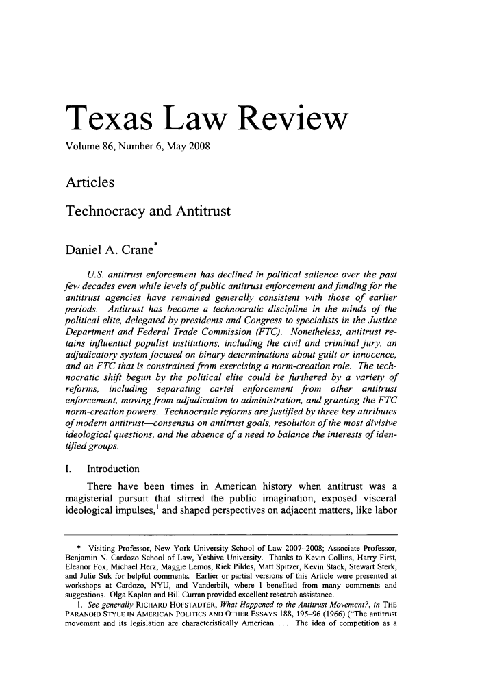 handle is hein.journals/tlr86 and id is 1171 raw text is: Texas Law ReviewVolume 86, Number 6, May 2008ArticlesTechnocracy and AntitrustDaniel A. Crane*U.S. antitrust enforcement has declined in political salience over the pastfew decades even while levels ofpublic antitrust enforcement and funding for theantitrust agencies have remained generally consistent with those of earlierperiods. Antitrust has become a technocratic discipline in the minds of thepolitical elite, delegated by presidents and Congress to specialists in the JusticeDepartment and Federal Trade Commission (FTC). Nonetheless, antitrust re-tains influential populist institutions, including the civil and criminal jury, anadjudicatory system focused on binary determinations about guilt or innocence,and an FTC that is constrained from exercising a norm-creation role. The tech-nocratic shift begun by the political elite could be furthered by a variety ofreforms, including   separating  cartel enforcement from    other  antitrustenforcement, moving from adjudication to administration, and granting the FTCnorm-creation powers. Technocratic reforms are justified by three key attributesof modern antitrust-consensus on antitrust goals, resolution of the most divisiveideological questions, and the absence of a need to balance the interests of iden-tified groups.I.   IntroductionThere have been times in American history when antitrust was amagisterial pursuit that stirred the public imagination, exposed visceralideological impulses,' and shaped perspectives on adjacent matters, like labor* Visiting Professor, New York University School of Law 2007-2008; Associate Professor,Benjamin N. Cardozo School of Law, Yeshiva University. Thanks to Kevin Collins, Harry First,Eleanor Fox, Michael Herz, Maggie Lemos, Rick Pildes, Matt Spitzer, Kevin Stack, Stewart Sterk,and Julie Suk for helpful comments. Earlier or partial versions of this Article were presented atworkshops at Cardozo, NYU, and Vanderbilt, where I benefited from many comments andsuggestions. Olga Kaplan and Bill Curran provided excellent research assistance.1. See generally RICHARD HOFSTADTER, What Happened to the Antitrust Movement?, in THEPARANOID STYLE IN AMERICAN POLITICS AND OTHER ESSAYS 188, 195-96 (1966) (The antitrustmovement and its legislation are characteristically American.... The idea of competition as a