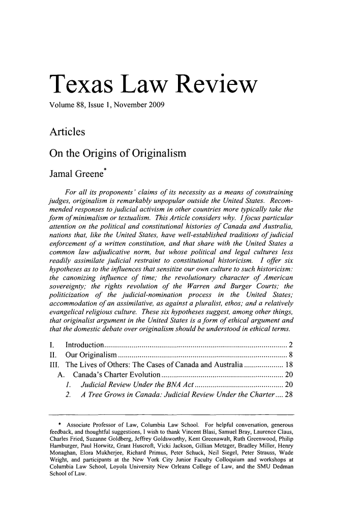 handle is hein.journals/tlr88 and id is 3 raw text is: Texas Law ReviewVolume 88, Issue 1, November 2009ArticlesOn the Origins of OriginalismJamal Greene*For all its proponents' claims of its necessity as a means of constrainingjudges, originalism is remarkably unpopular outside the United States. Recom-mended responses to judicial activism in other countries more typically take theform of minimalism or textualism. This Article considers why. Ifocus particularattention on the political and constitutional histories of Canada and Australia,nations that, like the United States, have well-established traditions of judicialenforcement of a written constitution, and that share with the United States acommon law adjudicative norm, but whose political and legal cultures lessreadily assimilate judicial restraint to constitutional historicism. I offer sixhypotheses as to the influences that sensitize our own culture to such historicism:the canonizing influence of time; the revolutionary character of Americansovereignty; the rights revolution of the Warren and Burger Courts; thepoliticization  of the judicial-nomination process in the    United  States;accommodation of an assimilative, as against a pluralist, ethos; and a relativelyevangelical religious culture. These six hypotheses suggest, among other things,that originalist argument in the United States is a form of ethical argument andthat the domestic debate over originalism should be understood in ethical terms.I.   Introduction  .........................................................................................  2II.  O ur  O riginalism   ..................................................................................  8III. The Lives of Others: The Cases of Canada and Australia ................ 18A.   Canada's Charter Evolution .........................................................  201.   Judicial Review Under the BNA Act ........................................ 202.   A Tree Grows in Canada: Judicial Review Under the Charter .... 28* Associate Professor of Law, Columbia Law School. For helpful conversation, generousfeedback, and thoughtful suggestions, I wish to thank Vincent Blasi, Samuel Bray, Laurence Claus,Charles Fried, Suzanne Goldberg, Jeffrey Goldsworthy, Kent Greenawalt, Ruth Greenwood, PhilipHamburger, Paul Horwitz, Grant Huscroft, Vicki Jackson, Gillian Metzger, Bradley Miller, HenryMonaghan, Elora Mukherjee, Richard Primus, Peter Schuck, Neil Siegel, Peter Strauss, WadeWright, and participants at the New York City Junior Faculty Colloquium and workshops atColumbia Law School, Loyola University New Orleans College of Law, and the SMU DedmanSchool of Law.