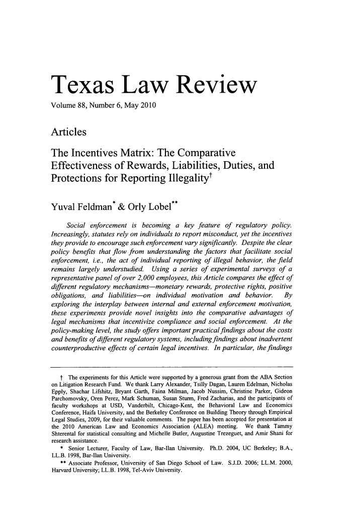 handle is hein.journals/tlr88 and id is 1163 raw text is: Texas Law Review
Volume 88, Number 6, May 2010
Articles
The Incentives Matrix: The Comparative
Effectiveness of Rewards, Liabilities, Duties, and
Protections for Reporting Illegalityt
Yuval Feldman* & Orly Lobel**
Social enforcement is becoming a key feature of regulatory policy.
Increasingly, statutes rely on individuals to report misconduct, yet the incentives
they provide to encourage such enforcement vary significantly. Despite the clear
policy benefits that flow from understanding the factors that facilitate social
enforcement, i.e., the act of individual reporting of illegal behavior, the field
remains largely understudied. Using a series of experimental surveys of a
representative panel of over 2,000 employees, this Article compares the effect of
different regulatory mechanisms-monetary rewards, protective rights, positive
obligations, and liabilities-on individual motivation and     behavior.   By
exploring the interplay between internal and external enforcement motivation,
these experiments provide novel insights into the comparative advantages of
legal mechanisms that incentivize compliance and social enforcement. At the
policy-making level, the study offers important practicalfindings about the costs
and benefits of different regulatory systems, including findings about inadvertent
counterproductive effects of certain legal incentives. In particular, the findings
t The experiments for this Article were supported by a generous grant from the ABA Section
on Litigation Research Fund. We thank Larry Alexander, Tsilly Dagan, Lauren Edelman, Nicholas
Epply, Shachar Lifshitz, Bryant Garth, Faina Milman, Jacob Nussim, Christine Parker, Gideon
Parchomovsky, Oren Perez, Mark Schuman, Susan Sturm, Fred Zacharias, and the participants of
faculty workshops at USD, Vanderbilt, Chicago-Kent, the Behavioral Law and Economics
Conference, Haifa University, and the Berkeley Conference on Building Theory through Empirical
Legal Studies, 2009, for their valuable comments. The paper has been accepted for presentation at
the 2010 American Law and Economics Association (ALEA) meeting. We thank Tammy
Shterental for statistical consulting and Michelle Butler, Augustine Trezeguet, and Amir Shani for
research assistance.
* Senior Lecturer, Faculty of Law, Bar-Ilan University. Ph.D. 2004, UC Berkeley; B.A.,
LL.B. 1998, Bar-Ilan University.
** Associate Professor, University of San Diego School of Law. S.J.D. 2006; LL.M. 2000,
Harvard University; LL.B. 1998, Tel-Aviv University.


