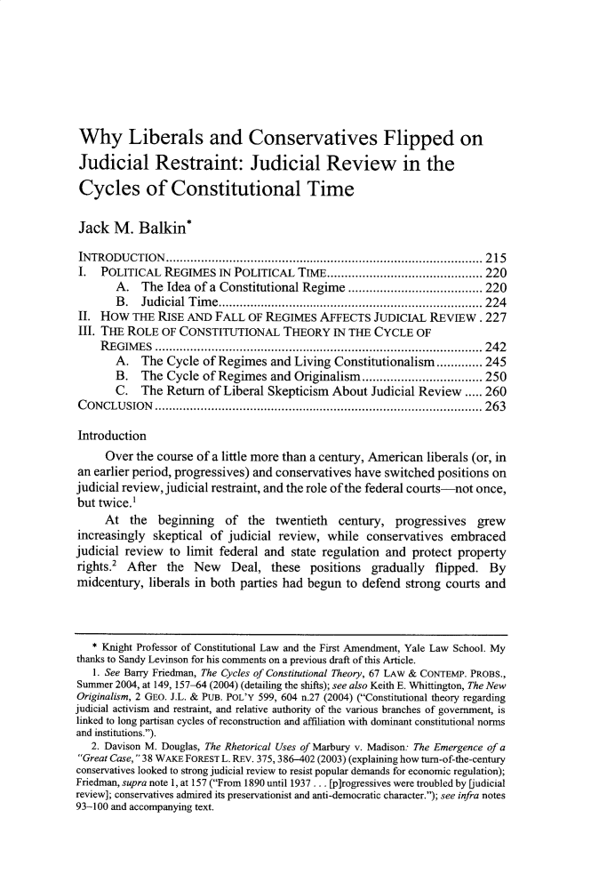 handle is hein.journals/tlr98 and id is 239 raw text is: 








Why Liberals and Conservatives Flipped on

Judicial Restraint: Judicial Review in the

Cycles of Constitutional Time


Jack   M.  Balkin*

INTRODUCTION.................................................. 215
I.  POLITICAL   REGIMES  IN POLITICAL  TIME......................... 220
       A.   The Idea of a Constitutional Regime .........         ......... 220
       B.   Judicial Time    ........................................   224
II. How   THE RISE  AND  FALL OF REGIMES   AFFECTS  JUDICIAL  REVIEW.   227
III. THE ROLE  OF CONSTITUTIONAL THEORY IN THE CYCLE OF
    REGIMES      ..........................     ................. 242
       A.   The Cycle of Regimes  and Living Constitutionalism............. 245
       B.   The Cycle of Regimes  and Originalism.......        .......... 250
       C.   The Return of Liberal Skepticism About  Judicial Review ..... 260
CONCLUSION               .....................................   ...... 263

Introduction
     Over  the course of a little more than a century, American liberals (or, in
an earlier period, progressives) and conservatives have switched positions on
judicial review, judicial restraint, and the role of the federal courts-not once,
but twice.'
     At   the beginning   of  the  twentieth  century,  progressives  grew
increasingly  skeptical of judicial review, while  conservatives  embraced
judicial review to limit federal and  state regulation and protect property
rights.2 After  the  New   Deal,  these  positions  gradually  flipped.  By
midcentury,  liberals in both parties had begun to defend strong courts and



   * Knight Professor of Constitutional Law and the First Amendment, Yale Law School. My
thanks to Sandy Levinson for his comments on a previous draft of this Article.
   1. See Barry Friedman, The Cycles of Constitutional Theory, 67 LAW & CONTEMP. PROBS.,
Summer 2004, at 149, 157-64 (2004) (detailing the shifts); see also Keith E. Whittington, The New
Originalism, 2 GEO. J.L. & PUB. POL'Y 599, 604 n.27 (2004) (Constitutional theory regarding
judicial activism and restraint, and relative authority of the various branches of government, is
linked to long partisan cycles of reconstruction and affiliation with dominant constitutional norms
and institutions.).
   2. Davison M. Douglas, The Rhetorical Uses of Marbury v. Madison: The Emergence of a
Great Case, 38 WAKE FOREST L. REv. 375, 386-402 (2003) (explaining how turn-of-the-century
conservatives looked to strong judicial review to resist popular demands for economic regulation);
Friedman, supra note 1, at 157 (From 1890 until 1937 ... [p]rogressives were troubled by [judicial
review]; conservatives admired its preservationist and anti-democratic character.); see infra notes
93-100 and accompanying text.



