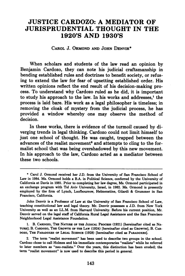 handle is hein.journals/tmclr2 and id is 155 raw text is: JUSTICE CARDOZO: A MEDIATOR OF
JURISPRUDENTIAL THOUGHT IN THE
1920'S AND 1930'S
CAROL J. ORMOND AND JOHN DENVIR*
When scholars and students of the law read an opinion by
Benjamin Cardozo, they can note his judicial craftsmanship in
bending established rules and doctrines to benefit society, or refus-
ing to extend the law for fear of upsetting established order. His
written opinions reflect the end result of his decision-making pro-
cess. To understand why Cardozo ruled as he did, it is important
to study his approach to the law. In his works and addresses,1 the
process is laid bare. His work as a legal philosopher is timeless; in
removing the cloak of mystery from the judicial process, he has
provided a window whereby one may observe the method of
decision.
In these works, there is evidence of the turmoil caused by di-
verging trends in legal thinking. Cardozo could not limit himself to
just one school of thought. He was caught, trapped between the
advances of the realist movement' and attempts to cling to the for-
malist school that was being overshadowed by this new movement.
In his approach to the law, Cardozo acted as a mediator between
these two schools.
* Carol J. Ormond received her J.D. from the University of San Francisco School of
Law in 1984. Ms. Ormond holds a B.A. in Political Science, conferred by the University of
California at Davis in 1981. Prior to completing her law degree, Ms. Ormond participated in
an exchange program with Tel Aviv University, Israel, in 1982. Ms. Ormond is presently
employed by the firm of Lynch, Loofbourrow, Helmenstine, Gilardi & Grummer in San
Francisco, California.
John Denvir is a Professor of Law at the University of San Francisco School of Law,
teaching constitutional law and legal theory. Mr. Denvir possesses a J.D. from New York
University as well as an LL.M. from Harvard University. Before his current position, Mr.
Denvir served on the legal staff of California Rural Legal Assistance and the San Francisco
Neighborhood Legal Assistance Foundation.
1. B. CARDOZO, THE NATURE OF THE JUDICAL PROCEsS (1921) [hereinafter cited as NA-
TURE]; B. CARnozo, THE GROWTH OF THE LAW (1924) [hereinafter cited as GROWTH], B. CAR-
DOZO, THE PARADoxEs op LEGAL SCIENCE (1928) [hereinafter cited as PARADOXES].
2. The term realist movement has been used to describe two groups in the school.
Cardozo chose to call Holmes and his immediate contemporaries realists while he referred
to later members as neo-realists. Over the years, this distinction has been eroded; the
term realist movement is now used to describe this period in general.


