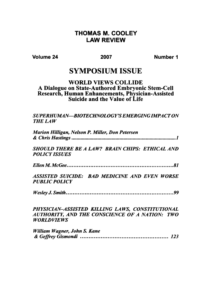 handle is hein.journals/tmclr24 and id is 1 raw text is: THOMAS M. COOLEY
LAW REVIEW
Volume 24               2007               Number 1
SYMPOSIUM ISSUE
WORLD VIEWS COLLIDE
A Dialogue on State-Authored Embryonic Stem-Cell
Research, Human Enhancements, Physician-Assisted
Suicide and the Value of Life
SUPERHUMAN-BIOTECHNOLOGY'SEMERGINGIMPACT ON
THE LA W
Marion Hilligan, Nelson P. Miller, Don Petersen
&  Chris H astings ................................................................................ 1
SHOULD THERE BE A LA W? BRAIN CHIPS: ETHICAL AND
POLICY ISSUES
Ellen M. McGee ...........................................................  81
ASSISTED SUICIDE: BAD MEDICINE AND EVEN WORSE
PUBLIC POLICY
Wesley J. Smith .  ..................................... 99
PHYSICIAN-ASSISTED KILLING LAWS, CONSTITUTIONAL
AUTHORITY, AND THE CONSCIENCE OF A NATION: TWO
WORLD VIEWS
William Wagner, John S. Kane
&  Geffrey  Gismondi ................................................... 123


