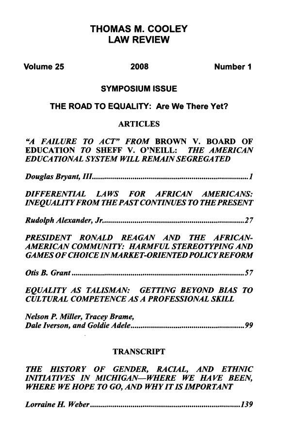 handle is hein.journals/tmclr25 and id is 1 raw text is: THOMAS M. COOLEY
LAW REVIEW
Volume 25               2008                Number I
SYMPOSIUM ISSUE
THE ROAD TO EQUALITY: Are We There Yet?
ARTICLES
A FAILURE TO ACT FROM BROWN V. BOARD OF
EDUCATION TO SHEFF V. O'NEILL: THE AMERICAN
EDUCATIONAL SYSTEM WILL REMAIN SEGREGATED
Douglas Bryant, III ............................................................................ 1
DIFFERENTIAL    LA WS   FOR   AFRICAN   AMERICANS:
INEQUALITY FROM THE PAST CONTINUES TO THE PRESENT
Rudolph Alexander, Jr .................................................................. 27
PRESIDENT RONALD      REAGAN    AND   THE  AFRICAN-
AMERICAN COMMUNITY: HARMFUL STEREOTYPING AND
GAMES OF CHOICE INMARKET-ORIENTED POLICYREFORM
Otis B. Grant ................................................................................. 57
EQUALITY AS TALISMAN: GETTING BEYOND BIAS TO
CULTURAL COMPETENCE AS A PROFESSIONAL SKILL
Nelson P. Miller, Tracey Brame,
Dale Iverson, and Goldie Adele .................................................... 99
TRANSCRIPT
THE  HISTORY OF     GENDER, RACIAL, AND      ETHNIC
INITIATIVES IN MICHIGAN-WHERE WE HAVE BEEN,
WHERE WE HOPE TO GO, AND WHY IT IS IMPORTANT
Lorraine H. Weber .......................................................................... 139


