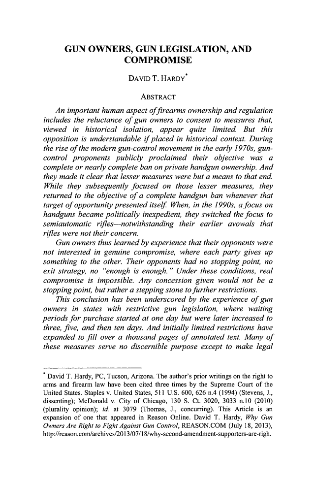 handle is hein.journals/tmclr31 and id is 51 raw text is: GUN OWNERS, GUN LEGISLATION, AND
COMPROMISE
DAVID T. HARDY*
ABSTRACT
An important human aspect offirearms ownership and regulation
includes the reluctance of gun owners to consent to measures that,
viewed in historical isolation, appear quite limited. But this
opposition is understandable if placed in historical context. During
the rise of the modern gun-control movement in the early 1970s, gun-
control proponents publicly proclaimed their objective was a
complete or nearly complete ban on private handgun ownership. And
they made it clear that lesser measures were but a means to that end.
While they subsequently focused on those lesser measures, they
returned to the objective of a complete handgun ban whenever that
target of opportunity presented itself When, in the 1990s, a focus on
handguns became politically inexpedient, they switched the focus to
semiautomatic rfles-notwithstanding their earlier avowals that
rifles were not their concern.
Gun owners thus learned by experience that their opponents were
not interested in genuine compromise, where each party gives up
something to the other. Their opponents had no stopping point, no
exit strategy, no enough is enough. Under these conditions, real
compromise is impossible. Any concession given would not be a
stopping point, but rather a stepping stone to further restrictions.
This conclusion has been underscored by the experience of gun
owners in states with restrictive gun legislation, where waiting
periods for purchase started at one day but were later increased to
three, five, and then ten days. And initially limited restrictions have
expanded to fill over a thousand pages of annotated text. Many of
these measures serve no discernible purpose except to make legal
* David T. Hardy, PC, Tucson, Arizona. The author's prior writings on the right to
arms and firearm law have been cited three times by the Supreme Court of the
United States. Staples v. United States, 511 U.S. 600, 626 n.4 (1994) (Stevens, J.,
dissenting); McDonald v. City of Chicago, 130 S. Ct. 3020, 3033 n.10 (2010)
(plurality opinion); id at 3079 (Thomas, J., concurring). This Article is an
expansion of one that appeared in Reason Online. David T. Hardy, Why Gun
Owners Are Right to Fight Against Gun Control, REASON.COM (July 18, 2013),
http://reason.com/archives/2013/07/18/why-second-amendment-supporters-are-righ.


