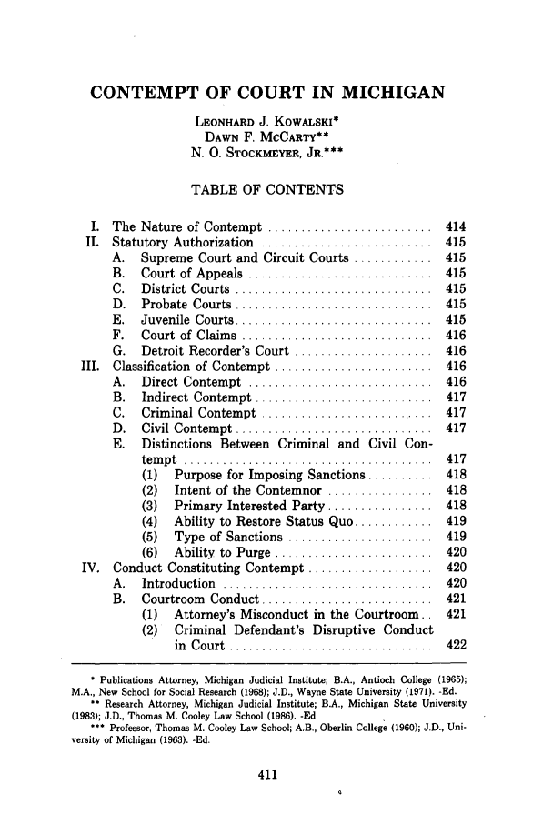 handle is hein.journals/tmclr4 and id is 423 raw text is: CONTEMPT OF COURT IN MICHIGAN
LEONHARD J. KOWALSKI*
DAWN F. MCCARTY**
N. 0. STOCKMEYER, JR.***
TABLE OF CONTENTS
I.  The  Nature  of Contempt  .........................  414
II.  Statutory  Authorization  ..........................  415
A. Supreme Court and Circuit Courts ............ 415
B.  Court  of  Appeals  ............................  415
C.  D istrict  Courts  ..............................  415
D .  Probate  Courts  .............................  415
E.  Juvenile  Courts ..............................  415
F.  Court  of  Claim s  .............................  416
G.  Detroit Recorder's Court  .....................  416
III.  Classification  of Contempt  ........................  416
A.  Direct  Contem pt  ............................  416
B.  Indirect  Contem pt  ...........................  417
C.  Crim inal Contem pt  ...........................  417
D .  Civil  Contem pt  ..............................  417
E. Distinctions Between Criminal and Civil Con-
tem p t  ......... ................. . ..........  4 17
(1)  Purpose for Imposing Sanctions .......... 418
(2)  Intent of the Contemnor ................ 418
(3)  Primary Interested Party ................ 418
(4)  Ability to Restore Status Quo ............ 419
(5)  Type  of Sanctions  ......................  419
(6)  Ability  to  Purge  ........................  420
IV. Conduct Constituting Contempt ................... 420
A .  Introduction  ................................  420
B.  Courtroom  Conduct ..........................  421
(1)  Attorney's Misconduct in the Courtroom., 421
(2) Criminal Defendant's Disruptive Conduct
in Court .............    .............. 422
* Publications Attorney, Michigan Judicial Institute; B.A., Antioch College (1965);
M.A., New School for Social Research (1968); J.D., Wayne State University (1971). -Ed.
** Research Attorney, Michigan Judicial Institute; B.A., Michigan State University
(1983); J.D., Thomas M. Cooley Law School (1986). -Ed.
*** Professor, Thomas M. Cooley Law School; A.B., Oberlin College (1960); J.D., Uni-
versity of Michigan (1963). -Ed.


