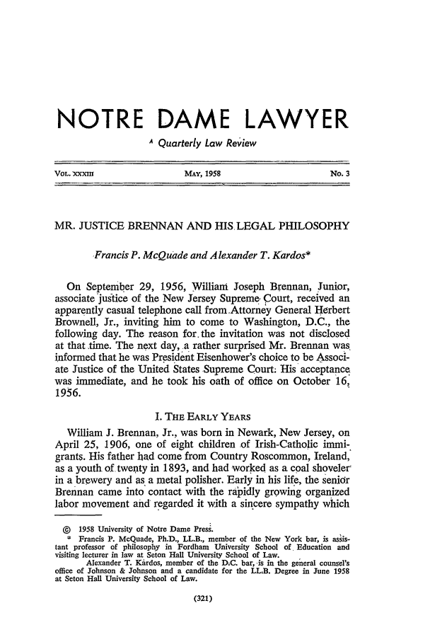 handle is hein.journals/tndl33 and id is 325 raw text is: NOTRE DAME LAWYER
A Quarterly Law Review
VOL. 'XXXm                 MAY, 1958                    No. 3
MR. JUSTICE BRENNAN AND HIS, LEGAL PHILOSOPHY
Francis P. McQuade and Alexander T. Kardos*
On September 29, 1956, William Joseph Brennan, Junior,
associate justice of the New Jersey Supreme- Court, received an
apparently casual telephone call from .Attorney General Herbert
Brownell, Jr., inviting him to come to Washington, D.C., the
following day. The reason for. the invitation was not disclosed
at that time. The next day, -a rather surprised Mr. Brennan was.
informed that he was President Eisenhower's choice to be Associ-
ate Justice of the United States Supreme Court; His acceptance
was immediate, and he took his oath of office on October 16,
1956.
I. THE EARLY YEARS
William J. Brennan, Jr., was born in Newark, New Jersey, on
April 25, 1906, one of eight children of Irish-Catholic immi-
grants. His father had come from Country Roscommon, Ireland,
as a youth of twenty in 1893, and had worked as a coal shoveler,
in a brewery and as a metal polisher. Early in his life, the senior
Brennan came into contact with the rapidly growing organized
labor movement and regarded it with a sincere sympathy which
@  1958 University of Notre Dame Press.
* Francis P. McQuade, Ph.D., LL.B., member of the New York bar, is assis-
tant professor of philosophy in Fordham University School of Education and
visiting lecturer in law at Seton Hall University School of Law.
Alexander T. Kardos, member of the DIC. bar, -is in the general counsel's
office of Johnson & Johnson and a candidate for the LLB. Degree in June 1958
at Seton Hall University School of Law.

(321)


