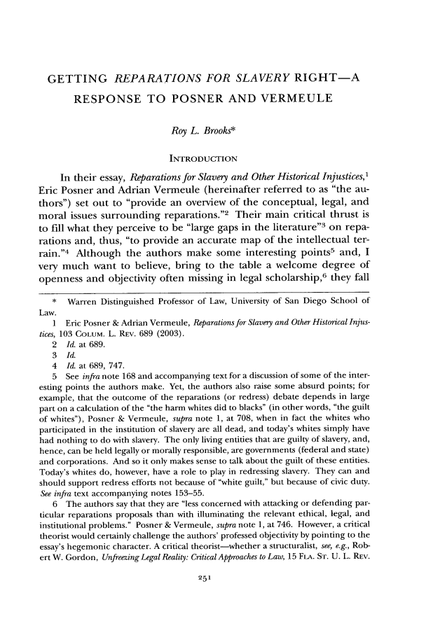 handle is hein.journals/tndl80 and id is 273 raw text is: GETTING REPARATIONS FOR SLAVERY RIGHT-ARESPONSE TO POSNER AND VERMEULERoy L. Brooks*INTRODUCTIONIn their essay, Reparations for Slavery and Other Historical Injustices,Eric Posner and Adrian Vermeule (hereinafter referred to as the au-thors) set out to provide an overview of the conceptual, legal, andmoral issues surrounding reparations.2 Their main critical thrust isto fill what they perceive to be large gaps in the literature'3 on repa-rations and, thus, to provide an accurate map of the intellectual ter-rain.'4 Although the authors make some interesting points5 and, Ivery much want to believe, bring to the table a welcome degree ofopenness and objectivity often missing in legal scholarship,6 they fall* Warren Distinguished Professor of Law, University of San Diego School ofLaw.1 Eric Posner & Adrian Vermeule, Reparations for Slavery and Other Historical Injus-tices, 103 COLUM. L. REV. 689 (2003).2  Id. at 689.3  Id.4  Id. at 689, 747.5 See infra note 168 and accompanying text for a discussion of some of the inter-esting points the authors make. Yet, the authors also raise some absurd points; forexample, that the outcome of the reparations (or redress) debate depends in largepart on a calculation of the the harm whites did to blacks (in other words, the guiltof whites), Posner & Vermeule, supra note 1, at 708, when in fact the whites whoparticipated in the institution of slavery are all dead, and today's whites simply havehad nothing to do with slavery. The only living entities that are guilty of slavery, and,hence, can be held legally or morally responsible, are governments (federal and state)and corporations. And so it only makes sense to talk about the guilt of these entities.Today's whites do, however, have a role to play in redressing slavery. They can andshould support redress efforts not because of white guilt, but because of civic duty.See infra text accompanying notes 153-55.6 The authors say that they are less concerned with attacking or defending par-ticular reparations proposals than with illuminating the relevant ethical, legal, andinstitutional problems. Posner & Vermeule, supra note 1, at 746. However, a criticaltheorist would certainly challenge the authors' professed objectivity by pointing to theessay's hegemonic character. A critical theorist-whether a structuralist, see, e.g., Rob-ert W. Gordon, Unfreezing Legal Reality: Critical Approaches to Law, 15 FLA. ST. U. L. REv.