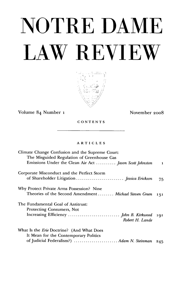handle is hein.journals/tndl84 and id is 1 raw text is: NOTRE DAMELAW REVIEWVolume 84 Number iNovember 2008CONTENTSARTICLESClimate Change Confusion and the Supreme Court:The Misguided Regulation of Greenhouse GasEmissions Under the Clean Air Act .......... Jason Scott JohnstonCorporate Misconduct and the Perfect Stormof Shareholder Litigation ........................ Jessica EricksonWhy Protect Private Arms Possession? NineTheories of the Second Amendment ........ Michael Steven GreenThe Fundamental Goal of Antitrust:Protecting Consumers, NotIncreasing Efficiency .......................... John B. KirkwoodRobert H. LandeWhat Is the Erie Doctrine? (And What DoesIt Mean for the Contemporary Politicsof Judicial Federalism?) ...................... Adam N. Steinman