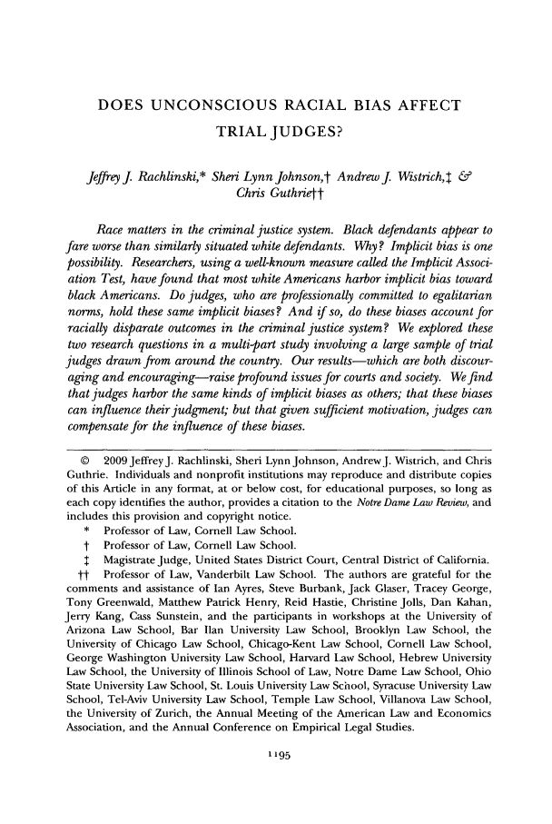 handle is hein.journals/tndl84 and id is 1201 raw text is: DOES UNCONSCIOUS RACIAL BIAS AFFECTTRIAL JUDGES?Jeffreyj Rachlinski,* Sheri Lynn Johnsont AndrewJ Wistrich,4 &Chris GuthrietRace matters in the criminal justice system. Black defendants appear tofare worse than similarly situated white defendants. Why? Implicit bias is onepossibility. Researchers, using a well-known measure called the Implicit Associ-ation Test, have found that most white Americans harbor implicit bias towardblack Americans. Do judges, who are professionally committed to egalitariannorms, hold these same implicit biases? And if so, do these biases account forracially disparate outcomes in the criminal justice system? We explored thesetwo research questions in a multi-part study involving a large sample of trialjudges drawn from around the country. Our results-which are both discour-aging and encouraging-raise profound issues for courts and society. We findthat judges harbor the same kinds of implicit biases as others; that these biasescan influence their judgment; but that given sufficient motivation, judges cancompensate for the influence of these biases.© 2009 Jeffrey J. Rachlinski, Sheri Lynn Johnson, AndrewJ. Wistrich, and ChrisGuthrie. Individuals and nonprofit institutions may reproduce and distribute copiesof this Article in any format, at or below cost, for educational purposes, so long aseach copy identifies the author, provides a citation to the Notre Dame Law Review, andincludes this provision and copyright notice.*  Professor of Law, Cornell Law School.t Professor of Law, Cornell Law School.I  Magistrate Judge, United States District Court, Central District of California.tt  Professor of Law, Vanderbilt Law School. The authors are grateful for thecomments and assistance of Ian Ayres, Steve Burbank, Jack Glaser, Tracey George,Tony Greenwald, Matthew Patrick Henry, Reid Hastie, Christine Jolls, Dan Kahan,Jerry Kang, Cass Sunstein, and the participants in workshops at the University ofArizona Law School, Bar Ilan University Law School, Brooklyn Law School, theUniversity of Chicago Law School, Chicago-Kent Law School, Cornell Law School,George Washington University Law School, Harvard Law School, Hebrew UniversityLaw School, the University of Illinois School of Law, Notre Dame Law School, OhioState University Law School, St. Louis University Law School, Syracuse University LawSchool, Tel-Aviv University Law School, Temple Law School, Villanova Law School,the University of Zurich, the Annual Meeting of the American Law and EconomicsAssociation, and the Annual Conference on Empirical Legal Studies.