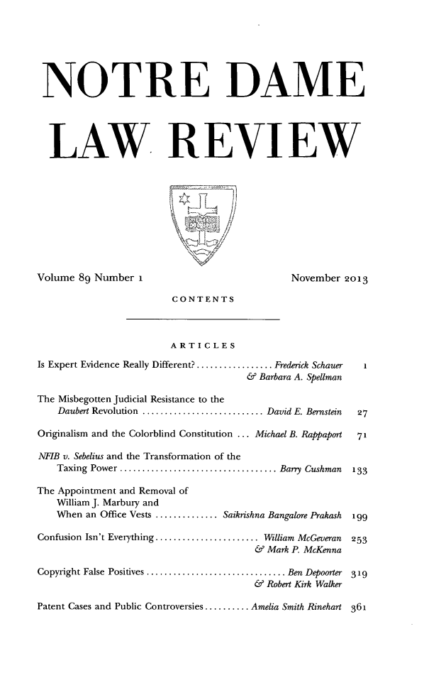 handle is hein.journals/tndl89 and id is 1 raw text is: NOTRE DAMELAW. REVIEWVolume 89 Number I                                  November 2013CONTENTSARTICLESIs Expert Evidence Really Different? ............... Frederick Schauer  1& Barbara A. SpellmanThe Misbegotten Judicial Resistance to theDaubert Revolution .......................David E. Bernstein  27Originalism and the Colorblind Constitution ... Michael B. Rappaport  71NFIB v. Sebelius and the Transformation of theTaxing Power   .............................Barry Cushman   133The Appointment and Removal ofWilliam J. Marbury andWhen an Office Vests .............Saikrishna Bangalore Prakash  199Confusion Isn't Everything ....................... William McGeveran  253& Mark P. McKennaCopyright False Positives ............................... Ben Depoorter  319& Robert Kirk WalkerPatent Cases and Public Controversies .......... Amelia Smith Rinehart 361