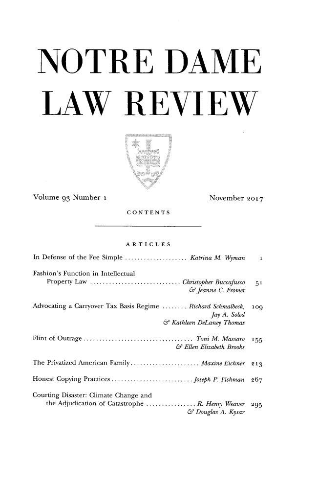 handle is hein.journals/tndl93 and id is 1 raw text is: NOTRE DAME  LAW REVIEWVolume 93 Number I                         November 2017                       CONTENTS                       ARTICLESIn Defense of the Fee Simple .................... Katrina M. Wyman      1Fashion's Function in Intellectual   Property Law ............................. Christopher Buccafusco  51                                      &Jeanne C. FromerAdvocating a Carryover Tax Basis Regime ........ Richard Schmalbeck, 1o9                                            Jay A. Soled                                & Kathleen DeLaney ThomasFlint of Outrage ...................................  Toni M . M assaro  155                                   & Ellen Elizabeth BrooksThe Privatized American Family ...................... Maxine Eichner 213Honest Copying Practices .......................... Joseph P. Fishman  267Courting Disaster: Climate Change and   the Adjudication of Catastrophe ................ R. Henry Weaver 295                                      & Douglas A. Kysar