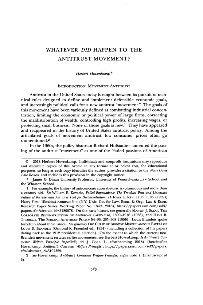 handle is hein.journals/tndl94 and id is 607 raw text is: 










             WHATEVER DID HAPPEN TO THE

                    ANTITRUST MOVEMENT?


                             Herbert Hovenkamp*


                   INTRODUCTION: MovEMENT ANTITRUST

     Antitrust in the United States today is caught between its pursuit of tech-
nical rules designed to define and implement defensible economic goals,
and increasingly political calls for a new antitrust movement. The goals of
this movement have been variously defined as combatting industrial concen-
tration, limiting the economic or political power of large firms, correcting
the maldistribution of wealth, controlling high profits, increasing wages, or
protecting small business. None of those goals is new.1 They have appeared
and reappeared in the history of United States antitrust policy. Among the
articulated goals of movement antitrust, low consumer prices often go
unmentioned.2
     In the 1960s, the policy historian Richard Hofstadter lamented the pass-
ing of the antitrust movement as one of the faded passions of American

  © 2018 Herbert Hovenkamp. Individuals and nonprofit institutions may reproduce
and distribute copies of this Article in any format at or below cost, for educational
purposes, so long as each copy identifies the author, provides a citation to the Notre Dame
Law Reiew, and includes this provision in the copyright notice.
   * James G. Dinan University Professor, University of Pennsylvania Law School and
the Wharton School.
   1 For example, the history of anticoncentration rhetoric is voluminous and more than
a century old. See William E. Kovacic, Failed Expectations: The Troubled Past and Uncertain
Future of the Sherman Act as a Tool for Deconcentration, 74 IOWA L. Rzv. 1105, 1105 (1989);
Harry First, Woodstock Antitrust 3-4 (N.Y. Univ. Ctr. for Law, Econ. & Org., Law & Econ.
Research Paper Series, Working Paper No. 18-24, 2018), https://papers.ssm.com/sol3/
papers.cfm?abstractid=3180878. On the early history, see generally MARTINJ. SKLAR, THE
CORPORATE RECONSTRUCTION OF AMERICAN CAPITALISM, 1890-1916 (1988), and HANS B.
THORELLI, The FEDERAL ANTITRUST POLICY 54-96, 235-308 (1955). Louis Brandeis spoke
forcefully about these issues. See generally THE CURSE OF BIGNESS: MISCELLANEOUS PAPERS OF
Louis D. BRANDEIS (Osmond K. Fraenkel ed., 1934) (including a collection of his papers
dating back to the 1912 presidential election). On the extent to which the current neo-
Brandeis movement restates earlier movements, see Herbert Hovenkamp, Is Antitrust's Con-
sumer Welfare Principle Imperiled?, 44 J. CoRP. L. (forthcoming 2018) [hereinafter
Hovenkamp, Antitrust's Consumer Welfare Principle], https://papers.ssm.com/sol3/papers.
cfm?abstractid=3197329.
   2 See Hovenkamp, Antitrust's Consumer Welfare Principle, supra note 1, (manuscript at
2).


