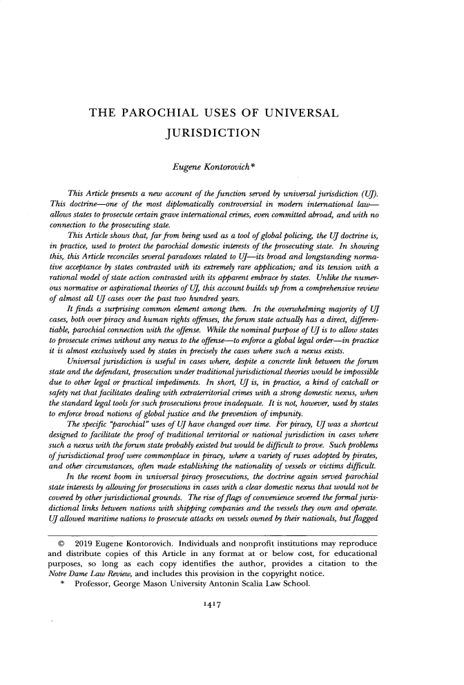 handle is hein.journals/tndl94 and id is 1455 raw text is:            THE PAROCHIAL USES OF UNIVERSAL                                JURISDICTION                                  Eugene Kontorovich *      This Article presents a new account of the function served by universal jurisdiction (UJ). This doctrine-one of the most diplomatically controversial in modern international law- allows states to prosecute certain grave international crimes, even committed abroad, and with no connection to the prosecuting state.      This Article shows that, far from being used as a tool of global policing the UJ doctrine is, in practice, used to protect the parochial domestic interests of the prosecuting state. In showing this, this Article reconciles several paradoxes related to UJ-its broad and longstanding norma- tive acceptance by states contrasted with its extremely rare application; and its tension with a rational model of state action contrasted with its apparent embrace by states. Unlike the numer- ous normative or aspirational theories of (, this account builds up from a comprehensive review of almost all UJ cases over the past two hundred years.     It finds a surprising common element among them. In the overwhelming majority of UJcases, both over piracy and human rights offenses, the forum state actually has a direct, differen-tiable, parochial connection with the offense. While the nominal purpose of U is to allow statesto prosecute crimes without any nexus to the offense-to enforce a global legal order-in practiceit is almost exclusively used by states in precisely the cases where such a nexus exists.     Universal jurisdiction is useful in cases where, despite a concrete link between the forumstate and the defendant, prosecution under traditional jurisdictional theories would be impossibledue to other legal or practical impediments. In short, (J is, in practice, a kind of catchall orsafety net that facilitates dealing with extraterritorial crimes with a strong domestic nexus, whenthe standard legal tools for such prosecutions prove inadequate. It is not, however, used by statesto enforce broad notions of global justice and the prevention of impunity.     The specific parochial uses of Uf have changed over time. For piracy, UJ was a shortcutdesigned to facilitate the proof of traditional territorial or national jurisdiction in cases wheresuch a nexus with the forum state probably existed but would be difficult to prove. Such problemsof jurisdictional proof were commonplace in piracy, where a variety of ruses adapted by pirates,and other circumstances, often made establishing the nationality of vessels or victims difficult.     In the recent boom in universal piracy prosecutions, the doctrine again served parochialstate interests by allowingfor prosecutions in cases with a clear domestic nexus that would not becovered by other jurisdictional grounds. The rise offlags of convenience severed the formal juris-dictional links between nations with shipping companies and the vessels they own and operate.UJ allowed maritime nations to prosecute attacks on vessels owned by their nationals, but flagged   ©    2019 Eugene Kontorovich. Individuals and nonprofit institutions may reproduceand distribute copies of this Article in any format at or below cost, for educationalpurposes, so long as each copy identifies the author, provides a citation to theNotre Dame Law Review, and includes this provision in the copyright notice.    *  Professor, George Mason University Antonin Scalia Law School.