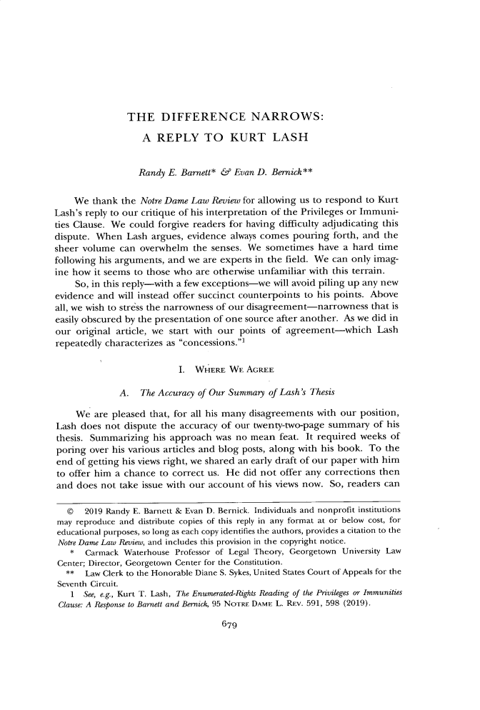 handle is hein.journals/tndl95 and id is 699 raw text is: 









THE DIFFERENCE NARROWS:


                   A REPLY TO KURT LASH


                   Randy E. Barnett* & Evan D. Bernick**


    We thank the Notre Dame Law Review for allowing us to respond to Kurt
Lash's reply to our critique of his interpretation of the Privileges or Immuni-
ties Clause. We could forgive readers for having difficulty adjudicating this
dispute. When Lash argues, evidence always comes pouring forth, and the
sheer volume can overwhelm the senses. We sometimes have a hard time
following his arguments, and we are experts in the field. We can only imag-
ine how it seems to those who are otherwise unfamiliar with this terrain.
    So, in this reply-with a few exceptions-we will avoid piling up any new
evidence and will instead offer succinct counterpoints to his points. Above
all, we wish to stress the narrowness of our disagreement-narrowness that is
easily obscured by the presentation of one source after another. As we did in
our original article, we start with our points of agreement-which Lash
repeatedly characterizes as concessions.]

                          I. WHERE WE AGREE

              A. The Accuracy of Our Summary of Lash's Thesis

    We are pleased that, for all his many disagreements with our position,
Lash does not dispute the accuracy of our twenty-two-page summary of his
thesis. Summarizing his approach was no mean feat. It required weeks of
poring over his various articles and blog posts, along with his book. To the
end of getting his views right, we shared an early draft of our paper with him
to offer him a chance to correct us. He did not offer any corrections then
and does not take issue with our account of his views now. So, readers can

   ©  2019 Randy E. Barnett & Evan D. Bernick. Individuals and nonprofit institutions
 may reproduce and distribute copies of this reply in any format at or below cost, for
 educational purposes, so long as each copy identifies the authors, provides a citation to the
 Notre Dame Law Review, and includes this provision in the copyright notice.
   *   Carmack Waterhouse Professor of Legal Theory, Georgetown University Law
 Center; Director, Georgetown Center for the Constitution.
 **  Law Clerk to the Honorable Diane S. Sykes, United States Court of Appeals for the
 Seventh Circuit.
   1 See, e.g., Kurt T. Lash, The Enumerated-Rights Reading of the Privileges or Immunities
 Clause: A Response to Barnett and Bernick, 95 NOTRE DAME L. REv. 591, 598 (2019).


