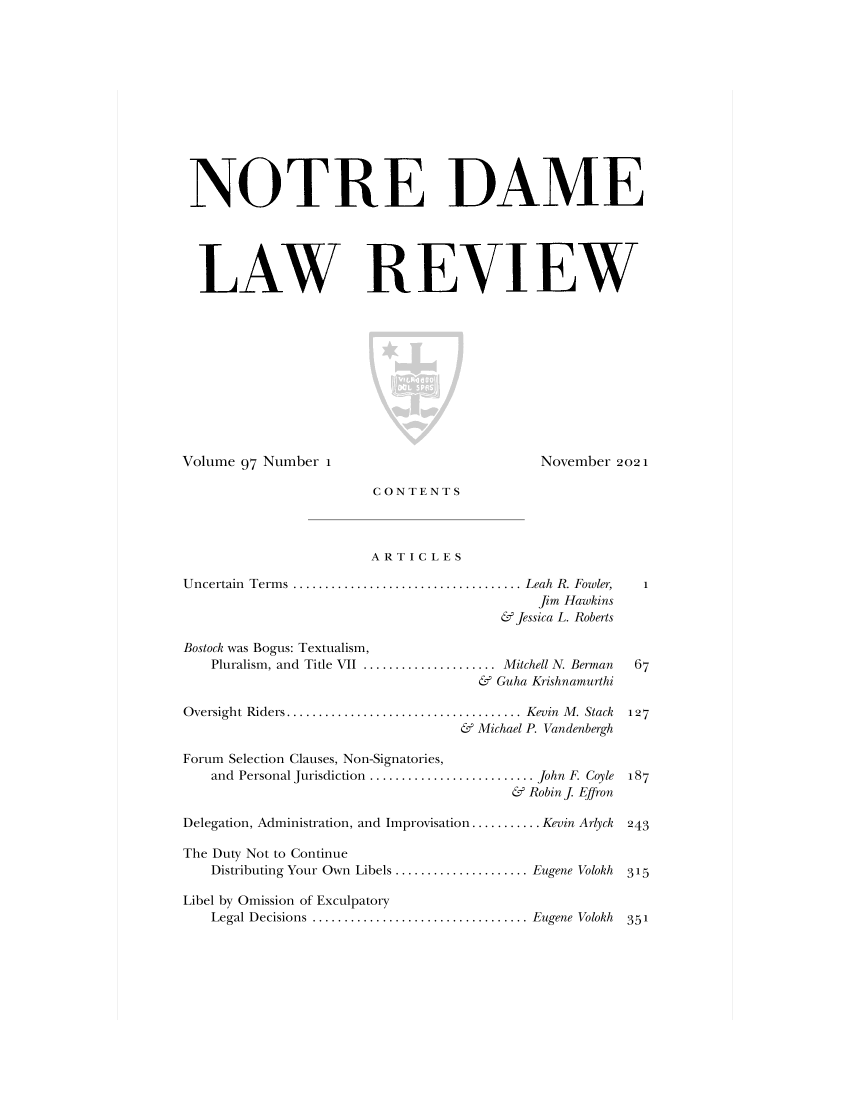 handle is hein.journals/tndl97 and id is 1 raw text is: NOTRE DAMELAW REVIEWVolume 97 Number 1November 2021CONTENTSARTICLESUncertain Terms .................................... Leah R. Fowler,Jim Hawkins& Jessica L. RobertsBostock was Bogus: Textualism,Pluralism, and Title VII ..................... Mitchell N. Berman& Guha KrishnamurthiOversight Riders..................................... Kevin M. Stack& Michael P. VandenberghForum Selection Clauses, Non-Signatories,and Personal Jurisdiction .......................... John F. Coyle& Robin J. EffronDelegation, Administration, and Improvisation ........... Kevin Arlyck 243The Duty Not to ContinueDistributing Your Own Libels ..................... Eugene VolokhLibel by Omission of ExculpatoryLegal Decisions .................................. Eugene Volokh1127187315351