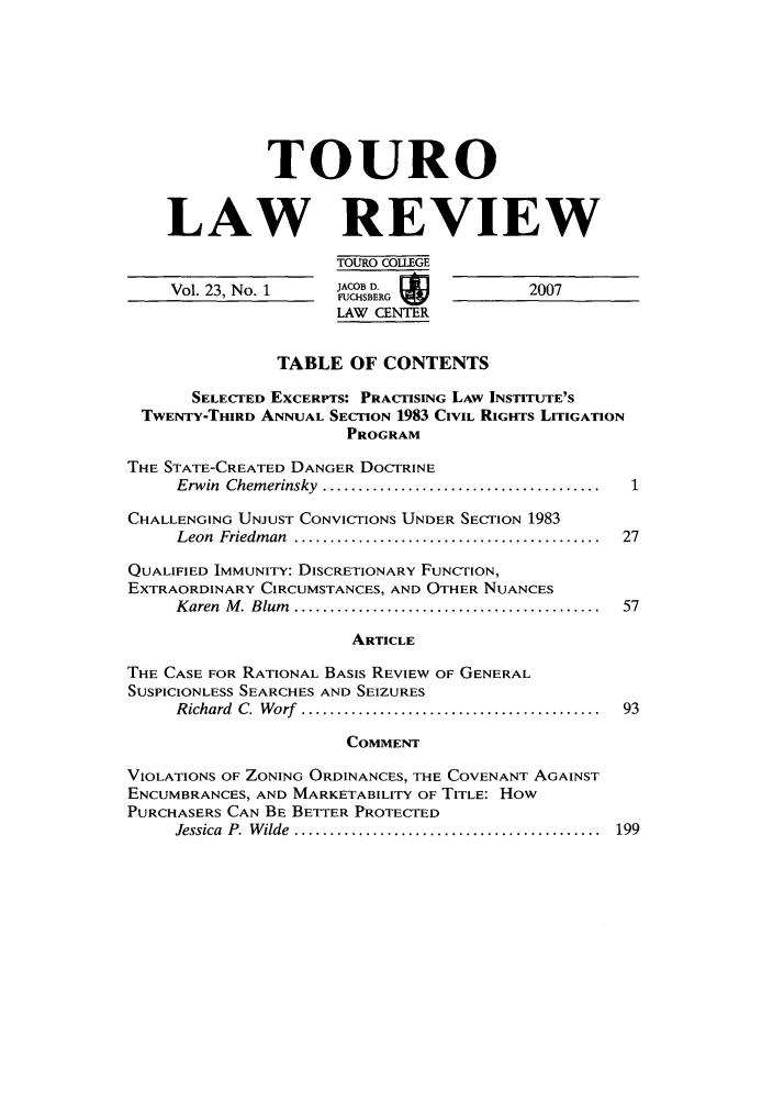 handle is hein.journals/touro23 and id is 1 raw text is: TOURO
LAW REVIEW
TOURO COLLEGE
Vol. 23, No. 1     FUCHSBERG            2007
LAW CENTER
TABLE OF CONTENTS
SELECTED EXCERPTS: PRACTISING LAW INSTITUTE'S
TWENTY-THIRD ANNUAL SECTION 1983 CIVIL RIGHTS LITIGATION
PROGRAM
THE STATE-CREATED DANGER DOCTRINE
Erwin  Chem erinsky  .......................................
CHALLENGING UNJUST CONVICTIONS UNDER SECTION 1983
Leon  Friedm an  ...........................................  27
QUALIFIED IMMUNITY: DISCRETIONARY FUNCTION,
EXTRAORDINARY CIRCUMSTANCES, AND OTHER NUANCES
K aren  M . Blum   ...........................................  57
ARTICLE
THE CASE FOR RATIONAL BASIS REVIEW OF GENERAL
SUSPICIONLESS SEARCHES AND SEIZURES
Richard  C.  W orf  ..........................................  93
COMMENT
VIOLATIONS OF ZONING ORDINANCES, THE COVENANT AGAINST
ENCUMBRANCES, AND MARKETABILITY OF TITLE: How
PURCHASERS CAN BE BETTER PROTECTED
Jessica  P.  W ilde  ...........................................  199


