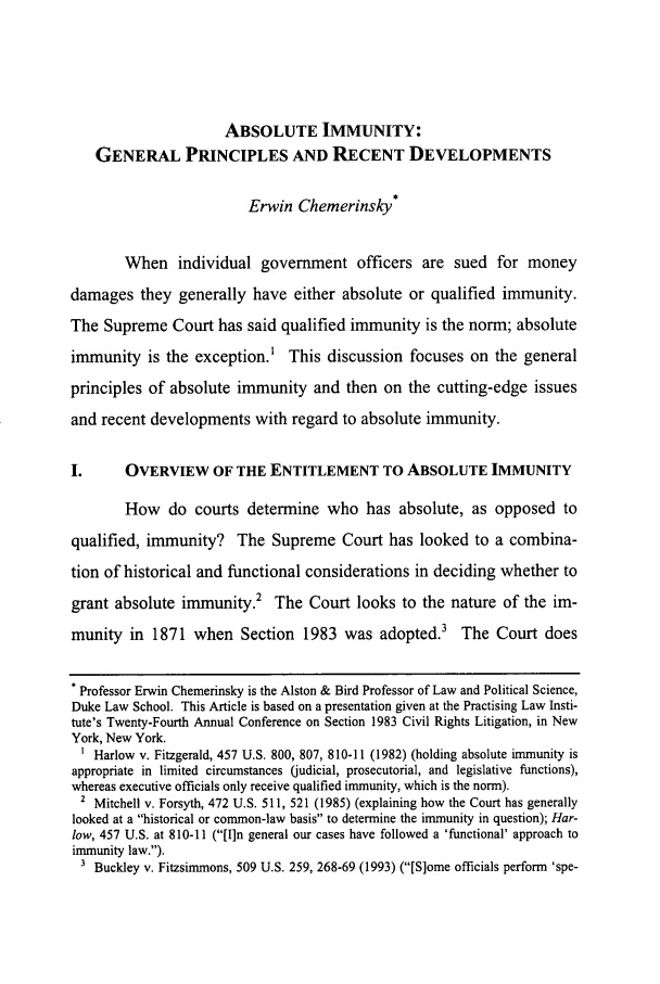 handle is hein.journals/touro24 and id is 481 raw text is: ABSOLUTE IMMUNITY:GENERAL PRINCIPLES AND RECENT DEVELOPMENTSErwin Chemerinsky*When individual government officers are sued for moneydamages they generally have either absolute or qualified immunity.The Supreme Court has said qualified immunity is the norm; absoluteimmunity is the exception.1 This discussion focuses on the generalprinciples of absolute immunity and then on the cutting-edge issuesand recent developments with regard to absolute immunity.I.      OVERVIEW OF THE ENTITLEMENT TO ABSOLUTE IMMUNITYHow do courts determine who has absolute, as opposed toqualified, immunity? The Supreme Court has looked to a combina-tion of historical and functional considerations in deciding whether togrant absolute immunity.2     The Court looks to the nature of the im-munity in 1871 when Section 1983 was adopted.3 The Court does* Professor Erwin Chemerinsky is the Alston & Bird Professor of Law and Political Science,Duke Law School. This Article is based on a presentation given at the Practising Law Insti-tute's Twenty-Fourth Annual Conference on Section 1983 Civil Rights Litigation, in NewYork, New York.1 Harlow v. Fitzgerald, 457 U.S. 800, 807, 810-11 (1982) (holding absolute immunity isappropriate in limited circumstances (judicial, prosecutorial, and legislative functions),whereas executive officials only receive qualified immunity, which is the norm).2 Mitchell v. Forsyth, 472 U.S. 511, 521 (1985) (explaining how the Court has generallylooked at a historical or common-law basis to determine the immunity in question); Har-low, 457 U.S. at 810-11 ([I]n general our cases have followed a 'functional' approach toimmunity law.).3 Buckley v. Fitzsimmons, 509 U.S. 259, 268-69 (1993) ([S]ome officials perform 'spe-