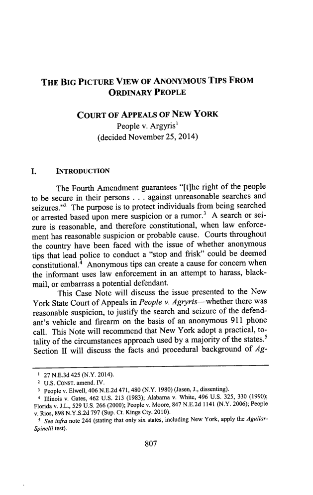 handle is hein.journals/touro32 and id is 833 raw text is: 







   THE  BIG  PICTURE VIEW OF ANONYMOUS TIPS FROM
                      ORDINARY PEOPLE

             COURT   OF  APPEALS OF NEW YORK
                        People v. Argyris'
                  (decided November  25, 2014)



I.     INTRODUCTION

       The Fourth Amendment guarantees   [t]he right of the people
to be secure in their persons . . . against unreasonable searches and
seizures.2 The purpose is to protect individuals from being searched
or arrested based upon mere suspicion or a rumor.3 A search or sei-
zure is reasonable, and therefore constitutional, when law enforce-
ment  has reasonable suspicion or probable cause. Courts throughout
the country have been  faced with the issue of whether anonymous
tips that lead police to conduct a stop and frisk could be deemed
constitutional.4 Anonymous tips can create a cause for concern when
the informant uses law enforcement  in an attempt to harass, black-
mail, or embarrass a potential defendant.
       This Case  Note will discuss the issue presented to the New
York  State Court of Appeals in People v. Agryris-whether there was
reasonable suspicion, to justify the search and seizure of the defend-
ant's vehicle and firearm on the basis of an anonymous 911  phone
call. This Note will recommend  that New York adopt a practical, to-
tality of the circumstances approach used by a majority of the states.'
Section II will discuss the facts and procedural background of Ag-

  1 27 N.E.3d 425 (N.Y. 2014).
  2 U.S. CONST. amend. IV.
  3 People v. Elwell, 406 N.E.2d 471, 480 (N.Y. 1980) (Jasen, J., dissenting).
  4 Illinois v. Gates, 462 U.S. 213 (1983); Alabama v. White, 496 U.S. 325, 330 (1990);
  Florida v. J.L., 529 U.S. 266 (2000); People v. Moore, 847 N.E.2d 1141 (N.Y. 2006); People
  v. Rios, 898 N.Y.S.2d 797 (Sup. Ct. Kings Cty. 2010).
  5 See infra note 244 (stating that only six states, including New York, apply the Aguilar-
  Spinelli test).


807


