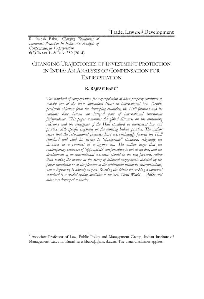 handle is hein.journals/traladpt6 and id is 379 raw text is: 





                                                Trade, Law and Development
R. Rajesh Babu, Changing Trajectories of
Investment Protection In India.- An Anaysis of
Compensation for Expropriation
6(2) TRADE L. & DEV. 359 (2014)

  CHANGING TRAJECTORIES OF INVESTMENT PROTECTION
        IN INDIA: AN ANALYSIS OF COMPENSATION FOR
                               EXPROPRIATION

                                 R. RAJESH BABu*

          The standard of compensation for e.propriation of aien property continues to
          remain one of the most contentious issues in international law. Despite
          persistent objection from the developing countries, the Hull formula and its
          variants  have  become  an  integral part of international investment
          jurisprudence. This paper examines the global discourse on the continuing
          relevance and the resurgence of the Hull standard in investment law and
          practice, nith speafic emphasis on the evolving Indian practice. The author
          views that the international processes have overwhelmingyl favored the Hull
          standard and paid hp    service to 'appropriate standard, relegating the
          discourse to a remnant of a bygone era. The author urges that the
          contemporay relevance of 'appropriate' compensation is not at all lost, and the
          development of an international consensus should be the way-forward, rather
          than leaving the matter at the mergy of bilateral engagements dictated by the
          power imbalance or at the pleasure of the arbitration tribunals' inteapretations,
          whose legitimag is already supect. Reviving the debate for seeking a universal
          standard is a cruaal option available to the new Third World- Africa and
          other less developed countries.











  Associate Professor of Law, Public Policy and Management Group, Indian Institute of
Management Calcutta. Email: rajeshbabu[at]iimcal.ac.in. The usual disclaimer applies.


