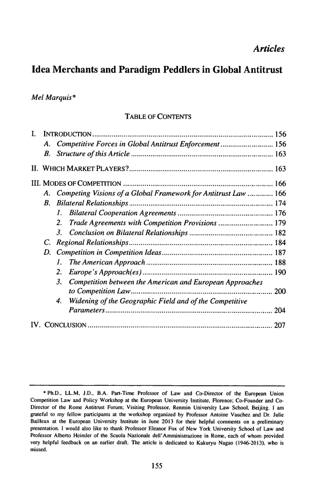 handle is hein.journals/tranl28 and id is 187 raw text is: 




                                                                        Articles

Idea   Merchants and Paradigm Peddlers in Global Antitrust


Mel  Marquis*

                               TABLE  OF CONTENTS

I.  INTRODUCTION                                  .............................................. 156
    A.   Competitive Forces  in Global Antitrust Enforcement  ......           ...... 156
    B.   Structure of this Article ............................. 163

II. WHICH   MARKET   PLAYERS?          .......................................  163

III. MODES  OF COMPETITION            .................................  ..... 166
    A.   Competing  Visions of a Global Framework   for Antitrust Law ............. 166
    B.  Bilateral Relationships         ...........................        ...... 174
         1.  Bilateral Cooperation Agreements       .................     ..... 176
         2.  Trade Agreements   with Competition  Provisions .......           ...... 179
         3.  Conclusion  on Bilateral Relationships               ..........I.......182
    C.  Regional  Relationships     ......................           ..... ...... 184
    D.   Competition  in Competition Ideas.......................               87
         1.  The American  Approach         ........................        ..... 188
         2. Europe's  Approach(es).........................                    190
         3.  Competition  between the American  and  European  Approaches
            to Competition  Law........................                   ........ 200
        4.   Widening  of the Geographic Field  and of the Competitive
            Parameters            ...............................         ....... 204

IV.  CONCLUSION               ....................................       ...... 207








    * Ph.D., LL.M, J.D., B.A. Part-Time Professor of Law and Co-Director of the European Union
Competition Law and Policy Workshop at the European University Institute, Florence; Co-Founder and Co-
Director of the Rome Antitrust Forum; Visiting Professor, Renmin University Law School, Beijing. I am
grateful to my fellow participants at the workshop organized by Professor Antoine Vauchez and Dr. Julie
Bailleux at the European University Institute in June 2013 for their helpful comments on a preliminary
presentation. I would also like to thank Professor Eleanor Fox of New York University School of Law and
Professor Alberto Heimler of the Scuola Nazionale dell'Amministrazione in Rome, each of whom provided
very helpful feedback on an earlier draft. The article is dedicated to Kakuryu Nagao (1946-2013), who is
missed.


155



