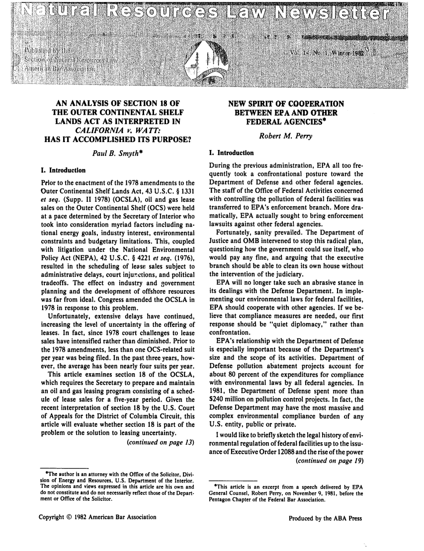 handle is hein.journals/trends14 and id is 1 raw text is: 











     AN ANALYSIS OF SECTION 18 OF
     THE OUTER CONTINENTAL SHELF
     LANDS ACT AS INTERPRETED IN
           CALIFORNIA v. WATT:
 HAS IT ACCOMPLISHED ITS PURPOSE?

                 Paul B. Smyth*

I. Introduction
Prior to the enactment of the 1978 amendments to the
Outer Continental Shelf Lands Act, 43 U.S.C. § 1331
et seq. (Supp. 11 1978) (OCSLA), oil and gas lease
sales on the Outer Continental Shelf (OCS) were held
at a pace determined by the Secretary of Interior who
took into consideration myriad factors including na-
tional energy goals, industry interest, environmental
constraints and budgetary limitations. This, coupled
with litigation under the National Environmental
Policy Act (NEPA), 42 U.S.C. § 4221 et seq. (1976),
resulted in the scheduling of lease sales subject to
administrative delays, court injunctions, and political
tradeoffs. The effect on industry and government
planning and the development of offshore resources
was far from ideal. Congress amended the OCSLA in
1978 in response to this problem.
   Unfortunately, extensive delays have continued,
increasing the level of uncertainty in the offering of
leases. In fact, since 1978 court challenges to lease
sales have intensified rather than diminished. Prior to
the 1978 amendments, less than one OCS-related suit
per year was being filed. In the past three years, how-
ever, the average has been nearly four suits per year.
  This article examines section 18 of the OCSLA,
which requires the Secretary to prepare and maintain
an oil and gas leasing program consisting of a sched-
ule of lease sales for a five-year period. Given the
recent interpretation of section 18 by the U.S. Court
of Appeals for the District of Columbia Circuit, this
article will evaluate whether section 18 is part of the
problem or the solution to leasing uncertainty.
                            (continued on page 13)



  *The author is an attorney with the Office of the Solicitor, Divi-
sion of Energy and Resources, U.S. Department of the Interior.
The opinions and views expressed in this article are his own and
do not constitute and do not necessarily reflect those of the Depart-
ment or Office of the Solicitor.


      NEW SPIRIT OF COOPERATION
        BETWEEN EPA AND OTHER
            FEDERAL AGENCIES*

                Robert M. Perry

I. Introduction
During the previous administration, EPA all too fre-
quently took a confrontational posture toward the
Department of Defense and other federal agencies.
The staff of the Office of Federal Activities concerned
with controlling the pollution of federal facilities was
transferred to EPA's enforcement branch. More dra-
matically, EPA actually sought to bring enforcement
lawsuits against other federal agencies.
  Fortunately, sanity prevailed. The Department of
Justice and OMB intervened to stop this radical plan,
questioning how the government could sue itself, who
would pay any fine, and arguing that the executive
branch should be able to clean its own house without
the intervention of the judiciary.
  EPA will no longer take such an abrasive stance in
its dealings with the Defense Department. In imple-
menting our environmental laws for federal facilities,
EPA should cooperate with other agencies. If we be-
lieve that compliance measures are needed, our first
response should be quiet diplomacy, rather than
confrontation.
  EPA's relationship with the Department of Defense
is especially important because of the Department's
size and the scope of its activities. Department of
Defense pollution abatement projects account for
about 80 percent of the expenditures for compliance
with environmental laws by all federal agencies. In
1981, the Department of Defense spent more than
$240 million on pollution control projects. In fact, the
Defense Department may have the most massive and
complex environmental compliance burden of any
U.S. entity, public or private.
  I would like to briefly sketch the legal history of envi-
ronmental regulation of federal facilities up to the issu-
ance of Executive Order 12088 and the rise of the power
                            (continued on page 19)


  *This article is an excerpt from a speech delivered by EPA
General Counsel, Robert Perry, on November 9, 1981, before the
Pentagon Chapter of the Federal Bar Association.


Copyright © 1982 American Bar Association


Produced by the ABA Press



