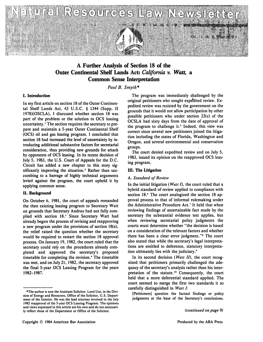 handle is hein.journals/trends16 and id is 1 raw text is: 











           A Further Analysis of Section 18 of the
Outer Continental Shelf Lands Act: California v. Watt, a
                  Common Sense Interpretation
                            Paul B. Smyth *


I. Introduction
In my first article on section 18 of the Outer Continen-
tal Shelf Lands Act, 43 U.S.C. § 1344 (Supp. II
1978)(OSCLA), I discussed whether section 18 was
part of the problem or the solution to OCS leasing
uncertainty.' The section requires the secretary to pre-
pare and maintain a 5-year Outer Continental Shelf
(OCS) oil and gas leasing program. I concluded that
section 18 had increased the level of uncertainty by in-
troducing additional substantive factors for secretarial
consideration, thus providing new grounds for attack
by opponents of OCS leasing. In its recent decision of
July 5, 1983, the U.S. Court of Appeals for the D.C.
Circuit has added a new chapter to this story sig-
nificantly improving the situation.' Rather than suc-
cumbing to a barrage of highly technical arguments
levied against the program, the court upheld it by
applying common sense.
II. Background
On October 6, 1981, the court of appeals remanded
the then existing leasing program to Secretary Watt
on grounds that Secretary Andrus had not fully com-
plied with section 18.3 Since Secretary Watt had
already begun the process of revising and reapproving
a new program under the provisions of section 18(e),
the relief raised the question whether the secretary
would be required to restart the section 18 approval
process. On January 19, 1982, the court ruled that the
secretary could rely on the procedures already com-
pleted  and   approved   the   secretary's proposed
timetable for completing the revision.4 The timetable
was met, and on July 21, 1982, the secretary approved
the final 5-year OCS Leasing Program for the years
1982-1987.



  *The author is now the Assistant Solicitor, Land Use, in the Divi-
sion of Energy and Resources, Office of the Solicitor, U.S. Depart-
ment of the Interior. He was the lead attorney involved in the July
1982 reapproval of the 5-year OCS Leasing Program. The opinions
and views expressed in this article are his own and do not necessari-
ly reflect those of the Department or Office of the Solicitor.


  The program was immediately challenged by the
original petitioners who sought expeilited review. Ex-
pedited review was resisted by the government on the
grounds that it would not allow participation by other
possible petitioners who under section 23(c) of the
OCSLA had sixty days from the date of approval of
the program to challenge it.' Indeed, this view was
correct since several new petitioners joined the litiga-
tion including the states of Florida, Washington and
Oregon, and several environmental and conservation
groups.
  The court denied expedited review and on July 5,
1983, issued its opinion on the reapproved OCS leas-
ing program.
III. The Litigation
A. Standard of Review
In the initial litigation (Watt I), the court ruled that a
hybrid standard of review applied to compliance with
section 18.' The court analogized the section 18 ap-
proval process to that of informal rulemaking under
the Administrative Procedure Act.' It held that when
reviewing findings of ascertainable fact made by the
secretary the substantial evidence test applies, but
when reviewing secretarial policy judgments the
courts must determine whether the decision is based
on a consideration of the relevant factors and whether
there has been a clear error judgment.' The court
also stated that while the secretary's legal interpreta-
tions are entitled to deference, statutory interpreta-
tion ultimately lies with the judiciary.'
   In its second decision (Watt II), the court recog-
nized that petitioners primarily challenged the ade-
quacy of the secretary's analysis rather than his inter-
pretation of the statute.' Consequently, the court
held that a more deferential standard applied. The
court seemed to merge the first two standards it so
carefully distinguished in Watt I:
   [Petitioners] question the factual findings or policy
   judgments at the base of the Secretary's conclusions.

                               (continued on page 9)


Copyright © 1984 American Bar Association


Produced by the ABA Press


