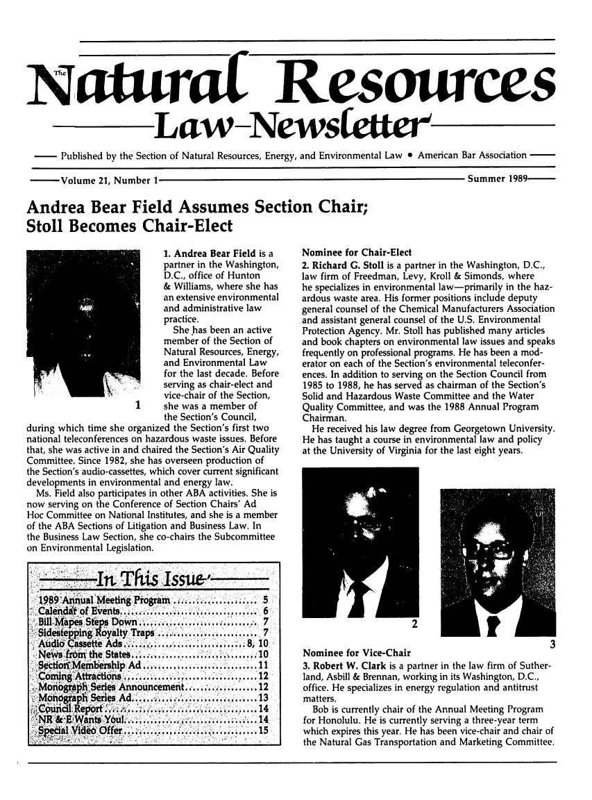 handle is hein.journals/trends21 and id is 1 raw text is: 





NaturaL


Resources


                        Law-Newsfettr
-Published by the Section of Natural Resources, Energy, and Environmental Law 9 American Bar Association


       Volume 21, Number 1

Andrea Bear Field Assumes Section Chair;
Stoll Becomes Chair-Elect


                           1. Andrea Bear Field is a
                           partner in the Washington,
                           D.C., office of Hunton
                           & Williams, where she has
                           an extensive environmental
                           and administrative law
                           practice.
                             She has been an active
                           member of the Section of
                           Natural Resources, Energy,
                           and Environmental Law
                           for the last decade. Before
                   ..      serving as chair-elect and
                           vice-chair of the Section,
                           she was a member of
                           the Section's Council,
during which time she organized the Section's first two
national teleconferences on hazardous waste issues. Before
that, she was active in and chaired the Section's Air Quality
Committee. Since 1982, she has overseen production of
the Section's audio-cassettes, which cover current significant
developments in environmental and energy law.
  Ms. Field also participates in other ABA activities. She is
now serving on the Conference of Section Chairs' Ad
Hoc Committee on National Institutes, and she is a member
of the ABA Sections of Litigation and Business Law. In
the Business Law Section, she co-chairs the Subcommittee
on Environmental Legislation.



  1 9'Arrnual Meeting Program,........ ....... 51
  Calenditof Events.............. . .....  6
  BllMapes St     t.eps Down........ .... 1.,. 7
  Sidestepping Royalty Traps .................... 7
  Audio Cassette Ads- ............ . ..8 8, 10
  New        f ,ron the States... . ..............10
  Sdctiorf Meme     Ad+ ........................ 11
  Conung''      ,Attraction '....s...,..................... 12,
  MographSeris Announcement ......I .. ......12
  Mondcgrapli Senes Ad .............. ............. 13
     Report'.cl      .......I..... '........ ...14'
     NR&,EWafits Ybul....I .*.......14
     edal Video Offer.............................15I S.


Summer 1989-


Nominee for Chair-Elect
2. Richard G. Stoll is a partner in the Washington, D.C.,
law firm of Freedman, Levy, Kroll & Simonds, where
he specializes in environmental law-primarily in the haz-
ardous waste area. His former positions include deputy
general counsel of the Chemical Manufacturers Association
and assistant general counsel of the U.S. Environmental
Protection Agency. Mr. Stoll has published many articles
and book chapters on environmental law issues and speaks
frequently on professional programs. He has been a mod-
erator on each of the Section's environmental teleconfer-
ences. In addition to serving on the Section Council from
1985 to 1988, he has served as chairman of the Section's
Solid and Hazardous Waste Committee and the Water
Quality Committee, and was the 1988 Annual Program
Chairman.
  He received his law degree from Georgetown University.
He has taught a course in environmental law and policy
at the University of Virginia for the last eight years.













                                                 3
Nominee for Vice-Chair
3. Robert W. Clark is a partner in the law firm of Suther-
land, Asbill & Brennan, working in its Washington, D.C.,
office. He specializes in energy regulation and antitrust
matters.
  Bob is currently chair of the Annual Meeting Program
for Honolulu. He is currently serving a three-year term
which expires this year. He has been vice-chair and chair of
the Natural Gas Transportation and Marketing Committee.


1901


