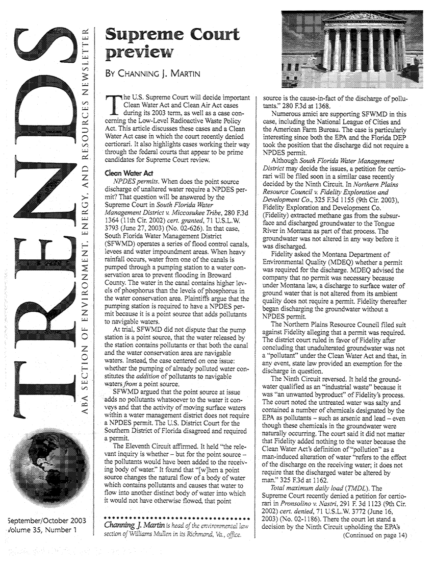 handle is hein.journals/trends35 and id is 1 raw text is: 


Supreme Court
preview


BY CHANNING 1. MARTIN


T he U.S. Supreme Court will decide important
      Clean Water Act and Clean Air Act cases
      during its 2003 term, as well as a case con-
cerning the Low-Level Radioactive Waste Policy
Act. This article discusses these cases and a Clean
Water Act case in which the court recently denied
certiorari. It also highlights cases working their way
through the federal courts tLat appear to be prime
candidates for Supreme Court review.

Clean Water Act
   NPDES permits. When does the point source
discharge of unalered water require a NPDES per-
mit? That question will be answered by the
Supreme Co-t in South Florida Water
Managemen District v. Miccosukee Tribe, 280 F.3d
1364 (1th Cir. 2002) cert. granted, 71 U.S.L.W
3793 (June 27, 2003) (No. 02-626). In that case,
South Florida Water Management District
(SFWMD) operates a series of flood control canals.
levees and water impoundment areas. When heavy
rainfall occurs, water from one of the canals is
pumped t-hrough a pumping station to a watzr con-
servation area to prevent flooding in Broward
County.. The water in the canal contains hgher lev-
els of phosphorus than the levels of phosphorus in
the water conservation area. Plaintiffs argue that the
pumping station is required to have a NPDES per-
mit because it is a point source that adds pollutants
to navigable waers.
   At ta, SFWMD Cd not dispute that the pump
station :is a point source, that the water released by
the station contains pollutants or that both the canal
and the water conservation area are navigable
waters. Instead, the case centered on one issue:
whether the pumping of already polluted water con-
stitutes the addition of pollutants to navigable
watersfrom a point source.
   SFWMD argnued that the point source at issue
adds no pollutants whatsoever to the water it con-
veys and that the activity of moving surface waters
within a water management district does not require
a NPDES permit. The US. District Court for the
Southern Distct of Florida disagreed and required
a permit
   The Eleventh Circuit affirmed. It held the rele-
vant inquiry is whether - but for the point source -
the pollutants would have been added to the receiv-
ing body of water. It found that [w]hen a point
source changes the natural flow of a body of water
which contains pollutants and causes that water to
flow into another distinct body of water into which
it would not have otherwise flowed, that point

**@Q*004,,,,.**a,,,...,,,,eO *..**...
Channing J. Martin f  fr   of tiw cSv~ronena a
sectli of                   .....ms Mullen in is Rcmor.d, Va.. o~fe'


source is the cause-in-fact of the discharge of pollu-
tants' 280 E3d at 1368.
   Numerous amici are supporting SFWMD in this
case, including the National League of Cities and
the American Farm Bureau. The case is particularly
interesting since both the EPA and the Florida DEP
took the position that the discharge did not require a
NPDES permit.
   Although South Florida Water Management
District may decide the issues, a petition for certio-
rari will be filed soon in a similar case recently
decided by the Ninth Circuit. In Northern Plains
Resource Council v. Fidelity Exploration and
Development Co., 325 F3d 1155 (9th Cir. 2003),
Fidelity Exploration and Development Co.
(Fidelity) extracted methane gas from the subsur-
face and disch-arged groundwater to the Tongue
River in Montana as part of that process. The
groundwater was not altered in any way before it
was discharged.
   Fidelity asked the Montana Department of
Environmental Quality (MDEQ) whether a permit
was required for the discharge. MDEQ advised the
company that no permit was necessary because
under Montana law; a discharge to surface water of
ground water that is not altered from its ambient
quality does not require a permit. Fidelity thereafter
began discharging the groundwater without a
NPDES permit.
   The Northern Plains Resource Council filed suit
against Fidelity alleging that a permit was required.
The district court ruled in favor of Fidelit after
concluding that unadulterated groundwater was not
a -pollutant under the Clean Water Act and that. in
any event, state law provided an exemption for the
discharge in question.
   The Ninth Circuit reversed. It held the ground-
water qualified as an industrial waste because it
was an unwanted byproduct of Fidelity's process.
The court noted the untreated water was salty and
contained a number of chemicals designated by the
EPA as pollutants - such as arsenic and lead - even
though these chemicals in the groundwater were
naturally occurring. The court said it did not matter
that Fidelity added nothing to the water because the
Clean Water Act's definition ofpollution as a
man-induced alteration of water refers to the effect
of the discharge on the receiving water; it does not
require that the discharged water be altered by
man. 325 F.3d at 11 62.
   Total maximum daily load (TMDL). The
Supreme Court recently denied a petition for certio-
rari in Pronsolino v. Nastri, 291 F. 3d 1123 (9th Cir.
2002) cert. denied, 71 U.S.L.W. 3772 (June 16.
2003) (No. 02-1186). There the court let stand a
decision by the Ninth Circuit upholding the EPA's
                           (Continued on page 14)


September/October 2003
Iolume 35, Number I


----------


