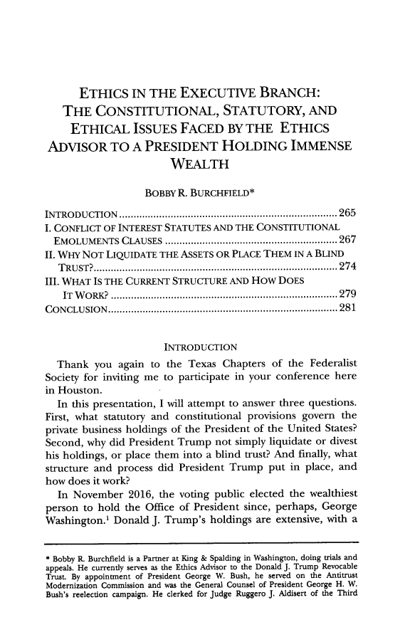 handle is hein.journals/trlp22 and id is 289 raw text is:       ETHICS IN THE EXECUTIVE BRANCH:   THE CONSTITUTIONAL, STATUTORY, AND     ETHICAL ISSUES FACED BY THE ETHICSADVISOR TO A PRESIDENT HOLDING IMMENSE                       WEALTH                   BOBBY R. BURCHFIELD*INTRODUCTION                   ............................................ 265I. CONFLICT OF INTEREST STATUTES AND THE CONSTITUTIONAL  EMOLUMENTS  CLAUSES               ............................. 267II. WHY NOT LIQUIDATE THE ASSETS OR PLACE THEM IN A BLIND  TRUST?................................................ 274III. WHAT IS THE CURRENT STRUCTURE AND How  DOES   IT WORK?          .............................................. 279CONCLUSION.............................................. 281                      INTRODUCTION  Thank  you  again to the Texas Chapters  of the FederalistSociety for inviting me to participate in your conference herein Houston.  In this presentation, I will attempt to answer three questions.First, what statutory and constitutional provisions govern theprivate business holdings of the President of the United States?Second, why did President Trump not simply liquidate or divesthis holdings, or place them into a blind trust? And finally, whatstructure and process did President Trump put in place, andhow does it work?  In November   2016, the voting public elected the wealthiestperson to hold the Office of President since, perhaps, GeorgeWashington.' Donald J. Trump's holdings are extensive, with a* Bobby R. Burchfield is a Partner at King & Spalding in Washington, doing trials andappeals. He currently serves as the Ethics Advisor to the Donald J. Trump RevocableTrust. By appointment of President George W. Bush, he served on the AntitrustModernization Commission and was the General Counsel of President George H. W.Bush's reelection campaign. He clerked for Judge Ruggero J. Aldisert of the Third
