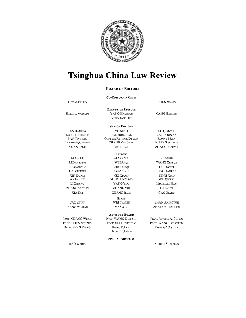 handle is hein.journals/tsinghua8 and id is 1 raw text is: 





















Tsinghua China Law Review


                    BOARD OF EDITORS

                    CO-EDITORS IN CHIEF


HADAS PELED


  HELENA MORADI




  FAN DANTING
  LOUIS THIVIERGE
  PAN TINGYAO
  TENZING QUWANG
  YUAN FANG


    LI YEJING
    LI DANYANG
    LE XIAOYING
    CAI ZEZHOU
    XIN ZAIXIA
    WANG JUN
    LI ZHIYAO
  ZHANG YUTING
     XIAHuI


     CAO ZIJIAN
  YANG WEIRAN


PROF. CHANG WEJEN
PROF. CHEN WEIzuO
PROF. FENG XIANG


EXECUTIVE EDITORS
   YANG HAIXUAN
   YUEN NOK HEI

   SENIOR EDITORS
     YU SUNLI
   YAN HONG TAN
CONNOR PATRICK DEVLIN
  ZHANG ZHAOHAN
     XU HONG

     EDITORS
     LI YUYANG
     WEI ANQI
     ZHOU ZIQI
     GUANYu
     GU XIANG
   SONG LINGLING
     YANG YIPU
     ZHANG YIN
     ZHANG JIALE

       STAFF
    WEI YANLIN
    MENGLu

  ADVISORY BOARD
  PROF. WANG ZHENMIN
  PROF. SHEN WEIXING
    PROF. TU KAI
    PROF. LIU HAN


    CHEN WANG


    CANG HAITIAN




    XU QIANYUE
    ZAHRA BINIAZ
    RONNY I REN
    HUANG WANLu
    ZHANG XIAOYU


    LIU ZIHE
    WANG XINYuE
    LU JINGFEI
    CAO JIANJUN
    ZENG XIAO
    WU QINZHI
    MICHELLE HAN
    FU LANDI
    GAO XIANG


  ZHANG XIAOYUE
  ZHANG CHENCHEN


PROF. JEROME A. COHEN
PROF. WANG TZE-CHIEN
   PROF. GAO SIMIN


SPECIAL ADVISORS


ROBERT SHERMAN


RAO WEIJIA


