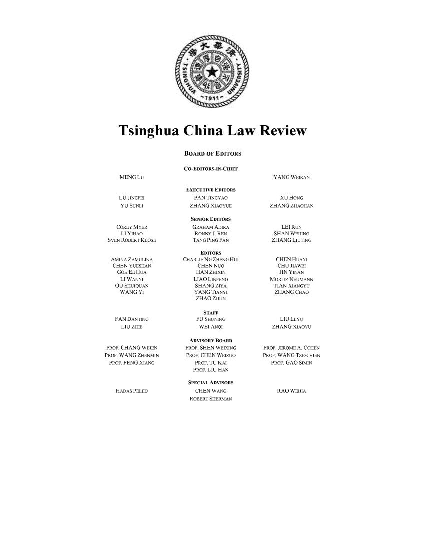 handle is hein.journals/tsinghua9 and id is 1 raw text is: 





















Tsinghua China Law Review


                   BOARD  OF EDITORS

                   CO-EDITORS-IN-CHIEF
MENGLu                                        YANG WEIRAN


LU JINGFEI
YU SUNLI


    COREY MYER
    LI YIHAO
 SvEN ROBERT KLOSE


 AMINA ZAMULINA
 CHEN  YUESHAN
    GOH EE HUA
    LI WANYI
    OU SHUIQUAN
    WANGYI



    FAN DANTING
    LIU ZIHE


PROF. CHANG WEJEN
PROF. WANG ZHENMIN
PROF. FENG XIANG


HADAS PELED


EXECUTIVE EDITORS
   PAN TINGYAO
   ZHANG XIAOYUE

   SENIOR EDITORS
   GRAHAM ADIRA
   RONNY J. REN
   TANG PING FAN

     EDITORS
CHARLIE NG ZHENG Hui
    CHEN NuO
    HAN ZHIXIN
    LIAO LINFENG
    SHANG ZIYA
    YANG TIANYI
    ZHAO ZIJUN

      STAFF
    FU SHUNING
    WEI ANQI

  ADVISORY BOARD
  PROF. SHEN WEIXING
  PROF. CHEN WEIZUO
  PROF. TU KAI
  PROF. LIU HAN

  SPECIAL ADVISORS
    CHEN WANG
  ROBERT SHERMAN


   XU HONG
ZHANG ZHAOHAN


    LEI RUN
 SHAN WEIJING
 ZHANG LIUTING


 CHEN  HUAYI
 CHU  JIAWEI
   JIN YINAN
MORITZ NEUMANN
TIAN XIANGYU
ZHANG   CHAO


     LIU LEYU
   ZHANG XIAOYU


PROF. JEROME A. COHEN
PROF. WANG TZE-CHIEN
  PROF. GAO SIMIN


RAO WEIJIA


