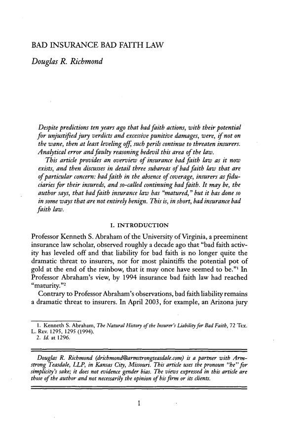 handle is hein.journals/ttip39 and id is 11 raw text is: BAD INSURANCE BAD FAITH LAW

Douglas R. Richmond
Despite predictions ten years ago that bad faith actions, with their potential
for unjustified jury verdicts and excessive punitive damages, were, if not on
the wane, then at least leveling off, such perils continue to threaten insurers.
Analytical error and faulty reasoning bedevil this area of the law.
This article provides an overview of insurance bad faith law as it now
exists, and then discusses in detail three subareas of bad faith law that are
of particular concern: bad faith in the absence of coverage, insurers asfidu-
ciaries for their insureds, and so-called continuing bad faith. It may be, the
author says, that bad faith insurance law has matured, but it has done so
in some ways that are not entirely benign. This is, in short, bad insurance bad
faith law.
I. INTRODUCTION
Professor Kenneth S. Abraham of the University of Virginia, a preeminent
insurance law scholar, observed roughly a decade ago that bad faith activ-
ity has leveled off and that liability for bad faith is no longer quite the
dramatic threat to insurers, nor for most plaintiffs the potential pot of
gold at the end of the rainbow, that it may once have seemed to be.' In
Professor Abraham's view, by 1994 insurance bad faith law had reached
maturity.2
Contrary to Professor Abraham's observations, bad faith liability remains
a dramatic threat to insurers. In April 2003, for example, an Arizona jury
1. Kenneth S. Abraham, The Natural History of the Insurer's Liability for Bad Faith, 72 Tx.
L. Risv. 1295, 1295 (1994).
2. Id. at 1296.
Douglas R. Richmond (drichmond@armstrongteasdale.com) is a partner with Arm-
strong Teasdale, LLP, in Kansas City, Missouri. This article uses the pronoun he for
simplicity's sake; it does not evidence gender bias. The views expressed in this article are
those of the author and not necessarily the opinion of his firm or its clients.


