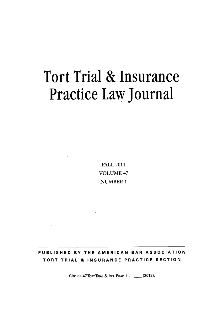 handle is hein.journals/ttip47 and id is 1 raw text is: ï»¿Tort Trial & Insurance
Practice Law Journal
FALL 2011
VOLUME 47
NUMBER 1

Cite as 47TORTTRIAL & INS. PRAC. L.J. _ (2012).

PUBLISHED BY THE AMERICAN BAR ASSOCIATION
TORT TRIAL & INSURANCE PRACTICE SECTION


