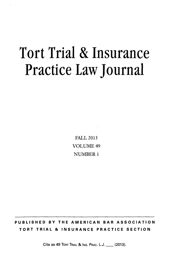 handle is hein.journals/ttip49 and id is 1 raw text is: Tort Trial & Insurance
Practice Law Journal
FALL 2013
VOLUME 49
NUMBER 1

Cite as 49 TORT TRIAL & INS. PRAC. L.J. _  (2013).

PUBLISHED BY THE AMERICAN BAR ASSOCIATION
TORT TRIAL & INSURANCE PRACTICE SECTION


