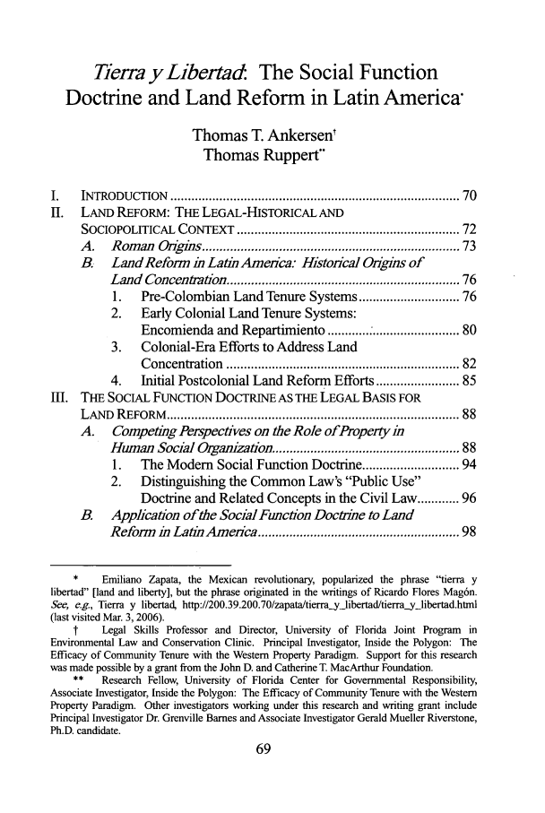 handle is hein.journals/tulev19 and id is 75 raw text is: Tierra yLibertad: The Social Function
Doctrine and Land Reform in Latin America*
Thomas T. Ankersent
Thomas Ruppert-
I.    INTRODUCTION     ...............................................................................  70
II. LAND REFORM: THE LEGAL-HISTORICAL AND
SOCIOPOLITICAL CONTEXT ........................................................... 72
A .   Rom  an  O  g ns ......................................................................  73
B.    Land Reform in Latin America: Historical Ongins of
Land Concentmtion ............................................................. 76
1.   Pre-Colombian Land Tenure Systems ......................... 76
2.    Early Colonial Land Tenure Systems:
Encomienda and Repartimiento ............. ..................... 80
3.    Colonial-Era Efforts to Address Land
Concentration   ...............................................................  82
4.    Initial Postcolonial Land Reform Efforts .................... 85
Ill. THE SOCIAL FUNCTION DOCTRINE AS THE LEGAL BASIS FOR
LAND   REFORM     ................................................................................  88
A. Competing Perspectives on the Role of Property in
Human Social Organization ............................             88
1.   The Modem      Social Function Doctrine ........................ 94
2. Distinguishing the Common Law's Public Use
Doctrine and Related Concepts in the Civil Law ........ 96
B. Application of the Social Function Doctrine to Land
Reform in Latin America ...................................................... 98
*    Emiliano Zapata, the Mexican revolutionary, popularized the phrase tierra y
libertad [land and liberty], but the phrase originated in the writings of Ricardo Flores Mag6n.
See, e.g., Tierra y libertad, http://200.39.200.70/zapata/tierrayjibertad/tierra-ylibertad.html
(last visited Mar. 3, 2006).
t    Legal Skills Professor and Director, University of Florida Joint Program  in
Environmental Law and Conservation Clinic. Principal Investigator, Inside the Polygon: The
Efficacy of Community Tenure with the Western Property Paradigm. Support for this research
was made possible by a grant from the John D. and Catherine T. MacArthur Foundation.
**   Research Fellow, University of Florida Center for Governmental Responsibility,
Associate Investigator, Inside the Polygon: The Efficacy of Community Tenure with the Western
Property Paradigm. Other investigators working under this research and writing grant include
Principal Investigator Dr. Grenville Barnes and Associate Investigator Gerald Mueller Riverstone,
Ph.D. candidate.


