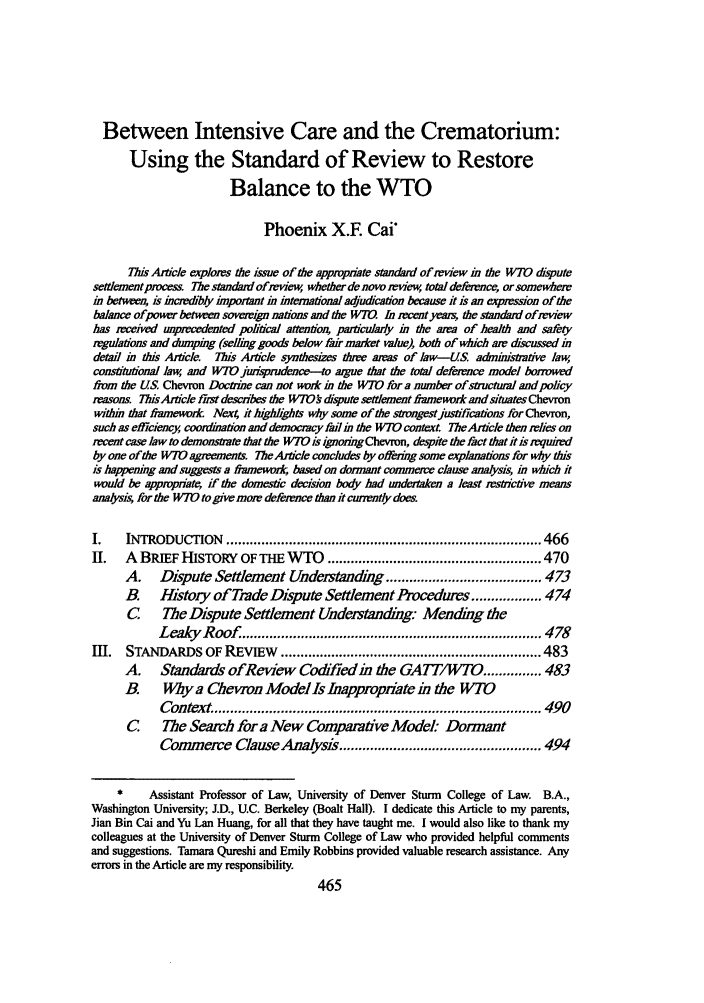 handle is hein.journals/tulicl15 and id is 469 raw text is: Between Intensive Care and the Crematorium:Using the Standard of Review to RestoreBalance to the WTOPhoenix X.E CaiThis Article explores the issue of the appropnate standard of review in the WTO disputesettlnementprocess The standard ofeview, whether de novo review, total deference, or somewherein betwee, is incredibly important in international adjudication because it is an expression of thebalance ofpower between sovereign nations and the WMU In recent yer, the standard of reviewhas received unprecedented political attention, particulady in the area of health and safetyregulations aid dumping (selling goods below fair market value), both of which am discussed indetal in tis Article. This Article synthesizes three areas of law-US adminstrative law,constitutdonal law, and WTOjurisprudence-to argue that the total deference model borrowedfirom the US Chevron Doctrine can not work in the W7O for a number of stuctural and policyreasons. TisArticle first describes the WTO9 dispute settlement #-rnework and situatesChevronwithin that framework Nex=4 it highlighta why some of the strongestjustifications for Chevron,such as efficiency, coordination and democracy fal in the WTO context. TheAftcle then relies onrecent case law to demonsate that the WTO is ignoingChevron, despite the fact that it is requiredby one of the WI0 agreements. TheArtile concludes by offering some explanations for why tisis happening and suggests a finmewour  based on dormant commerce clause analysis, in which itwould be appropriate, if the domestic decision body had undertaken a least mstrictive meansanasis, for the WTO to give more deference than it currently doesI.    INTRODUCTION      ................................................................................. 466II.   A BRIEF HISTORY OF THE WTO ....................................................... 470A.    Dispute Settlement Understanding ........................................ 473B.    History of Trade Dispute Settlement Procedures .................. 474C The Dispute Settlement Undestanding Mending theLeaky   R oof  ............................................................................. 478IIL   STANDARDS OF REvIEw ................................................................... 483A.    Standards ofReview Codfied in the GA7T/WTO .............. 483B      Why a Chevron Model Is Inappropnate in the WTContext .................................................................................... 490C The Search fora New Comparative Model: DormantCommerce Clause Analysis .................................................... 494*     Assistant Professor of Law, University of Denver Sturm College of Law. B.A.,Washington University; J.D., U.C. Berkeley (Boalt Hall). I dedicate this Article to my parents,Jian Bin Cai and Yu Lan Huang, for all that they have taught me. I would also like to thank mycolleagues at the University of Denver Sturm College of Law who provided helpful commentsand suggestions. Tamara Qureshi and Emily Robbins provided valuable research assistance. Anyerrors in the Article are my responsibility.
