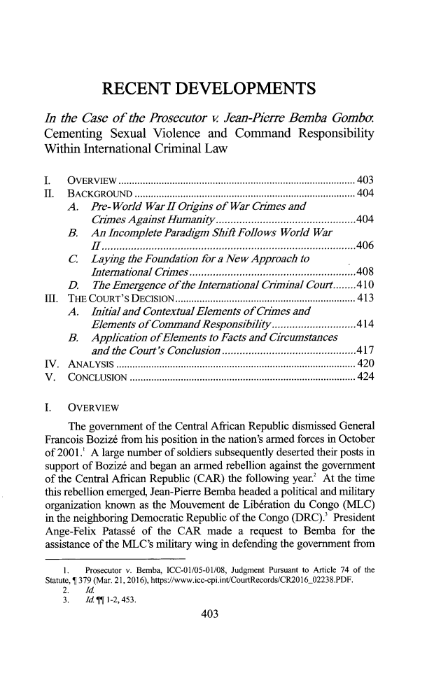 handle is hein.journals/tulicl25 and id is 423 raw text is: 





           RECENT DEVELOPMENTS

In the Case  of the Prosecutor  v Jean-Pierre Bemba   Gombo
Cementing Sexual Violence and Command Responsibility
Within International Criminal Law

I.  OVERVIEW           ............................... ..... 403
II. BACKGROUND          ....................................... 404
    A.   Pre- World War H Origis of War Crames and
         Crimes Against Humanity.   ................  .....404
    B.   An Incomplete Paradigm ShiA Follows World War
         Ii......................................406
     C   Laying the Foundation for a New Approach to
         International Chmes    ....................   .....408
    D.   The Emergence of the International Cniminal Court........410
1H. THE COURT'S DECISION                .............................. 413
    A.   Initial and Contextual Elements of Crimes and
         Elements of Command  Responsibility..................414
    B.   Application ofElements to Facts and Circumstances
         and the Court's Conclusion ...............    .....417
IV. AN        ..ALYSIS..............................  ...... 420
V.  CONCLUSION          .................................. 424

I.  OVERVIEW
     The government of the Central African Republic dismissed General
Francois Boziz6 from his position in the nation's armed forces in October
of 2001.' A large number of soldiers subsequently deserted their posts in
support of Boziz6 and began an armed rebellion against the government
of the Central African Republic (CAR) the following year.2 At the time
this rebellion emerged, Jean-Pierre Bemba headed a political and military
organization known as the Mouvement de Liberation du Congo (MLC)
in the neighboring Democratic Republic of the Congo (DRC).' President
Ange-Felix Patass6 of the CAR  made  a request to Bemba for the
assistance of the MLC's military wing in defending the government from

    I.  Prosecutor v. Bemba, ICC-01/05-01/08, Judgment Pursuant to Article 74 of the
Statute, ¶ 379 (Mar. 21, 2016), https://www.icc-cpi.int/CourtRecords/CR2016_02238.PDF.
    2.  Id.
    3.  IdI 1-2,453.
                              403


