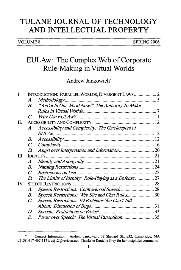 handle is hein.journals/tuljtip8 and id is 5 raw text is: TULANE JOURNAL OF TECHNOLOGY
AND INTELLECTUAL PROPERTY
VOLUME 8                                                    SPRING 2006
EULAw: The Complex Web of Corporate
Rule-Making in Virtual Worlds
Andrew Jankowich
I.    NTRODUCTION: PARALLEL WORLDS, DIVERGENT LAWS ............... 2
A .  M  ethodology  .........................................................................   5
B.    You're In Our WorldNow! TheAuthority To Make
Rules i Virtual Worlds .......................................................... 7
C     Why  Use EULAw? ............................................................... 11
II.  ACCESSIBILITY AND COMPLEXITY ................................................. 12
A. Accessibility and Complexity The Gatekeepers of
E U LA w   ................................................................................  12
B.   A ccessibility  .........................................................................  12
C    Com  plexity  ...........................................................................  16
D    Angst over Interpretation and Information ......................... 20
i .  ID ENTITY  ........................................................................................  2 1
A.   Identity andAnonymity ........................................................ 21
B.   Naming Restrictions ............................................................ 24
C    Restrictions on  Use ............................................................... 25
D.    The Limits ofldentiy: Role-Playing as a Defense ........... 27
I.  SPEECH  RESTRICTIONS ..................................................................  28
A.    Speech Restrictions: Controversial Speech ....................... 28
B.    Speech Restrictions. Web Site and Chat Rules .................. 30
C Speech Restrictions: 99 Problems You Can 't Talk
About: Discussion ofBugs ................................................ 31
D     Speech: Restrictions on Protest ........................................... 33
E    Power over Speech: The Virtual Panopticon ...................... 35
*    Contact Information: Andrew Jankowich, 32 Shepard St., #32, Cambridge, MA
02138, 617-497-1171, aej 12@verizon.net. Thanks to Danielle Gray for her insightful comments.


